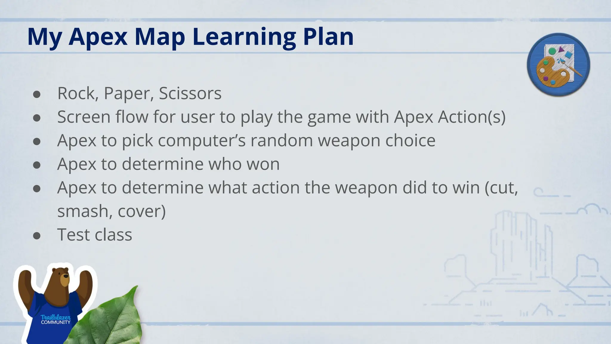 My Apex Map Learning Plan
● Rock, Paper, Scissors
● Screen ﬂow for user to play the game with Apex Action(s)
● Apex to pick computer’s random weapon choice
● Apex to determine who won
● Apex to determine what action the weapon did to win (cut,
smash, cover)
● Test class
 