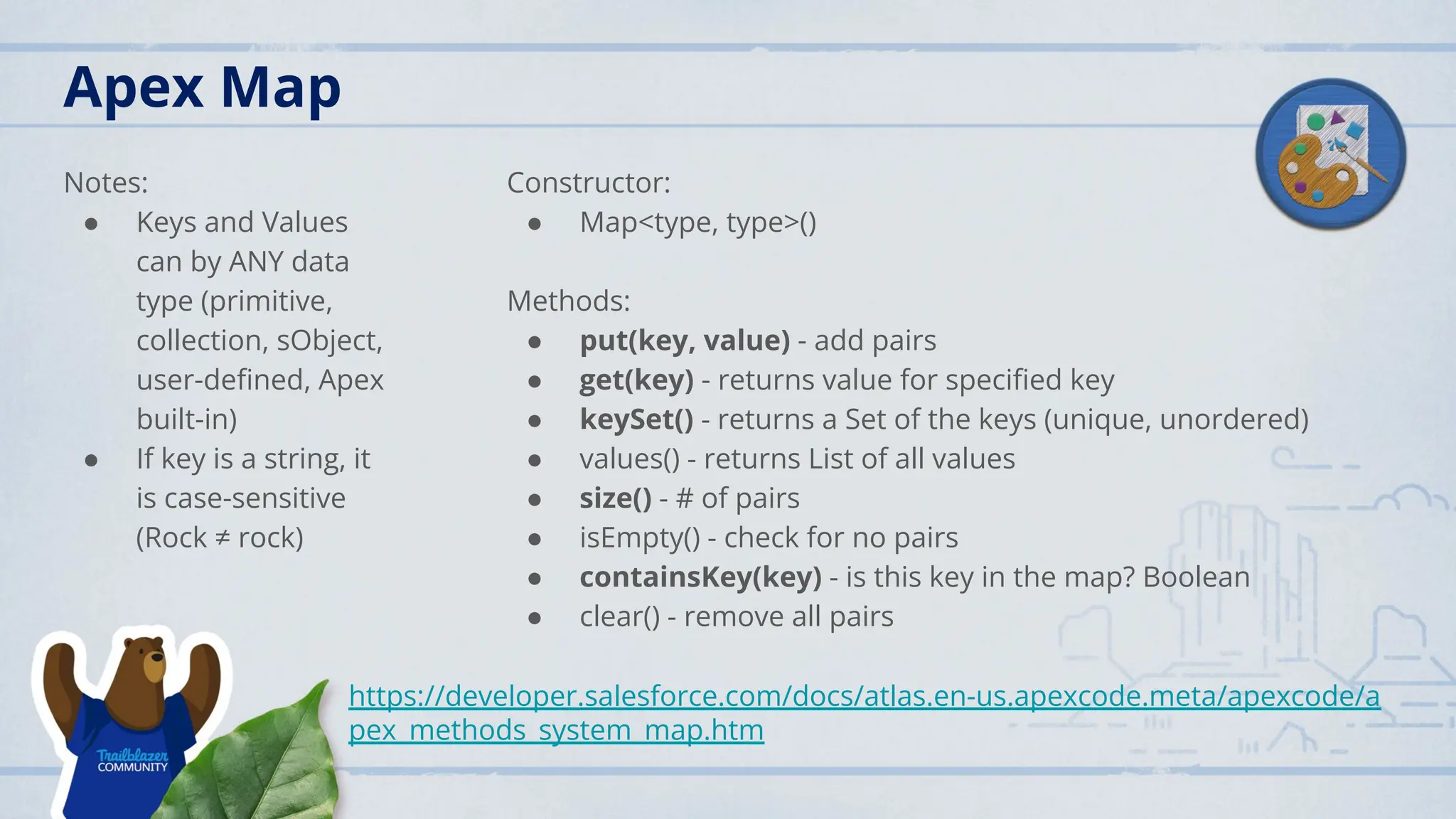 Apex Map
Notes:
● Keys and Values
can by ANY data
type (primitive,
collection, sObject,
user-deﬁned, Apex
built-in)
● If key is a string, it
is case-sensitive
(Rock ≠ rock)
Constructor:
● Map<type, type>()
Methods:
● put(key, value) - add pairs
● get(key) - returns value for speciﬁed key
● keySet() - returns a Set of the keys (unique, unordered)
● values() - returns List of all values
● size() - # of pairs
● isEmpty() - check for no pairs
● containsKey(key) - is this key in the map? Boolean
● clear() - remove all pairs
https://developer.salesforce.com/docs/atlas.en-us.apexcode.meta/apexcode/a
pex_methods_system_map.htm
 