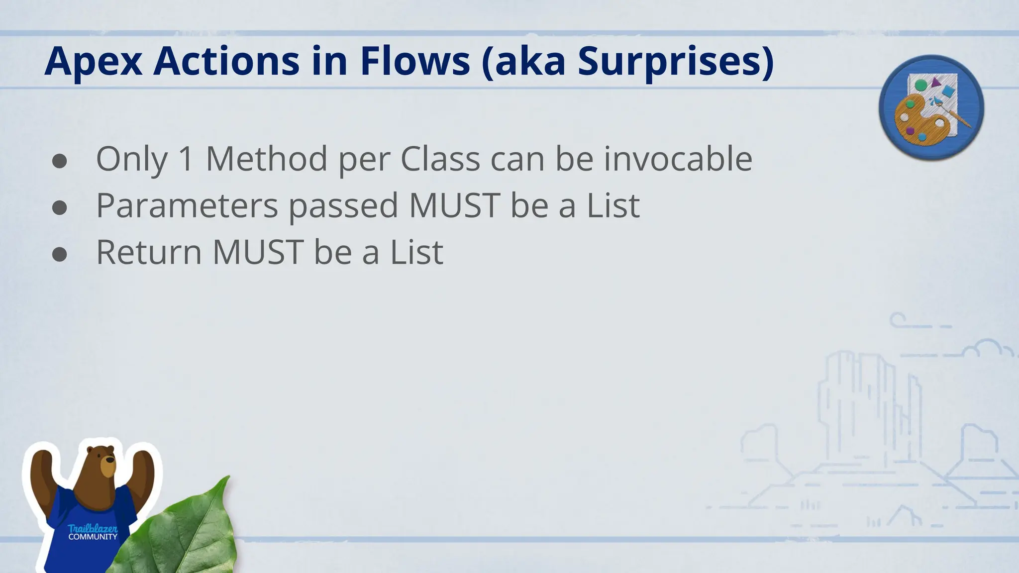 Apex Actions in Flows (aka Surprises)
● Only 1 Method per Class can be invocable
● Parameters passed MUST be a List
● Return MUST be a List
 