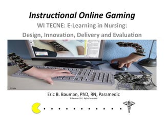Instruc(onal	
  Online	
  Gaming	
  
                      WI	
  TECNE:	
  E-­‐Learning	
  in	
  Nursing:	
  	
  
                 Design,	
  Innova7on,	
  Delivery	
  and	
  Evalua7on	
  




R.	
  Kyle	
  


                              Eric	
  B.	
  Bauman,	
  PhD,	
  RN,	
  Paramedic	
  
                                                   ©Bauman	
  2011	
  Rights	
  Reserved	
  




                           . 	
  . 	
  . 	
  . 	
  . 	
  . 	
  . 	
  . 	
  . 	
  . 	
  .	
  	
  	
  	
  	
  	
  	
  
 