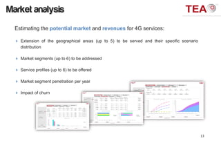 Market analysis
  Estimating the potential market and revenues for 4G services:

   Extension of the geographical areas (up to 5) to be served and their specific scenario
    distribution

   Market segments (up to 6) to be addressed

   Service profiles (up to 6) to be offered

   Market segment penetration per year

   Impact of churn




                                                                                             13
 