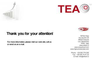 Thank you for your attention!                                          WiTech Spa
                                                                     Via Giuntini 25
                                                                    56023 Cascina
For more information, please visit our web site, call us            Loc. Navacchio
                                                                        PISA - Italy
or send us an e-mail.                                                 www.witech.it
                                                               www.wropcloud.com
                                                           www.4gbusinesscase.com

                                                            Phone: +39 050 775 056
                                                              Fax: +39 050 75 47 22
                                                               E-mail: info@witech.it
                                                                               20
 