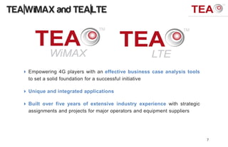 TEA|WiMAX and TEA|LTE




    Empowering 4G players with an effective business case analysis tools
     to set a solid foundation for a successful initiative

    Unique and integrated applications

    Built over five years of extensive industry experience with strategic
     assignments and projects for major operators and equipment suppliers




                                                                             7
 
