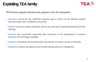 Exploiting TEA family
 TEA Family supports almost every players in the 4G ecosystem:

  Operators striving for the healthiest business case to enter into the detailed network
   planning phase more confidently and quickly

  Vendors aiming to present operators with an accurate and compelling positioning of their
   offerings

  Analysts and consultants supporting their customers in the development of superior
   business and technology strategies

  Investors evaluating new business plans and request for further rounds of financing

  Regulators performing objective and forward-looking spectrum management




                                                                                              8
 
