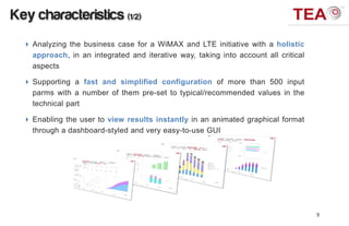 Key characteristics (1/2)
   Analyzing the business case for a WiMAX and LTE initiative with a holistic
    approach, in an integrated and iterative way, taking into account all critical
    aspects

   Supporting a fast and simplified configuration of more than 500 input
    parms with a number of them pre-set to typical/recommended values in the
    technical part

   Enabling the user to view results instantly in an animated graphical format
    through a dashboard-styled and very easy-to-use GUI




                                                                                     9
 