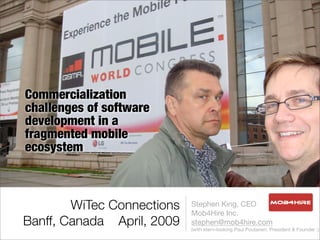 Commercialization
challenges of software
development in a
fragmented mobile
ecosystem



        WiTec Connections   Stephen King, CEO
                            Mob4Hire Inc.
Banff, Canada April, 2009   stephen@mob4hire.com
                            (with stern-looking Paul Poutanen, President & Founder :)
 