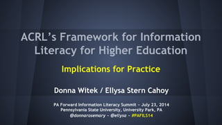 ACRL’s Framework for Information
Literacy for Higher Education
Implications for Practice
Donna Witek / Ellysa Stern Cahoy
PA Forward Information Literacy Summit ~ July 23, 2014
Pennsylvania State University, University Park, PA
@donnarosemary ~ @ellysa ~ #PAFILS14
 