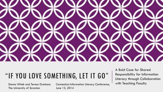 “IF YOU LOVE SOMETHING, LET IT GO”
A Bold Case for Shared
Responsibility for Information
Literacy through Collaboration
with Teaching FacultyDonna Witek and Teresa Grettano
The University of Scranton
Connecticut Information Literacy Conference,
June 13, 2014
 