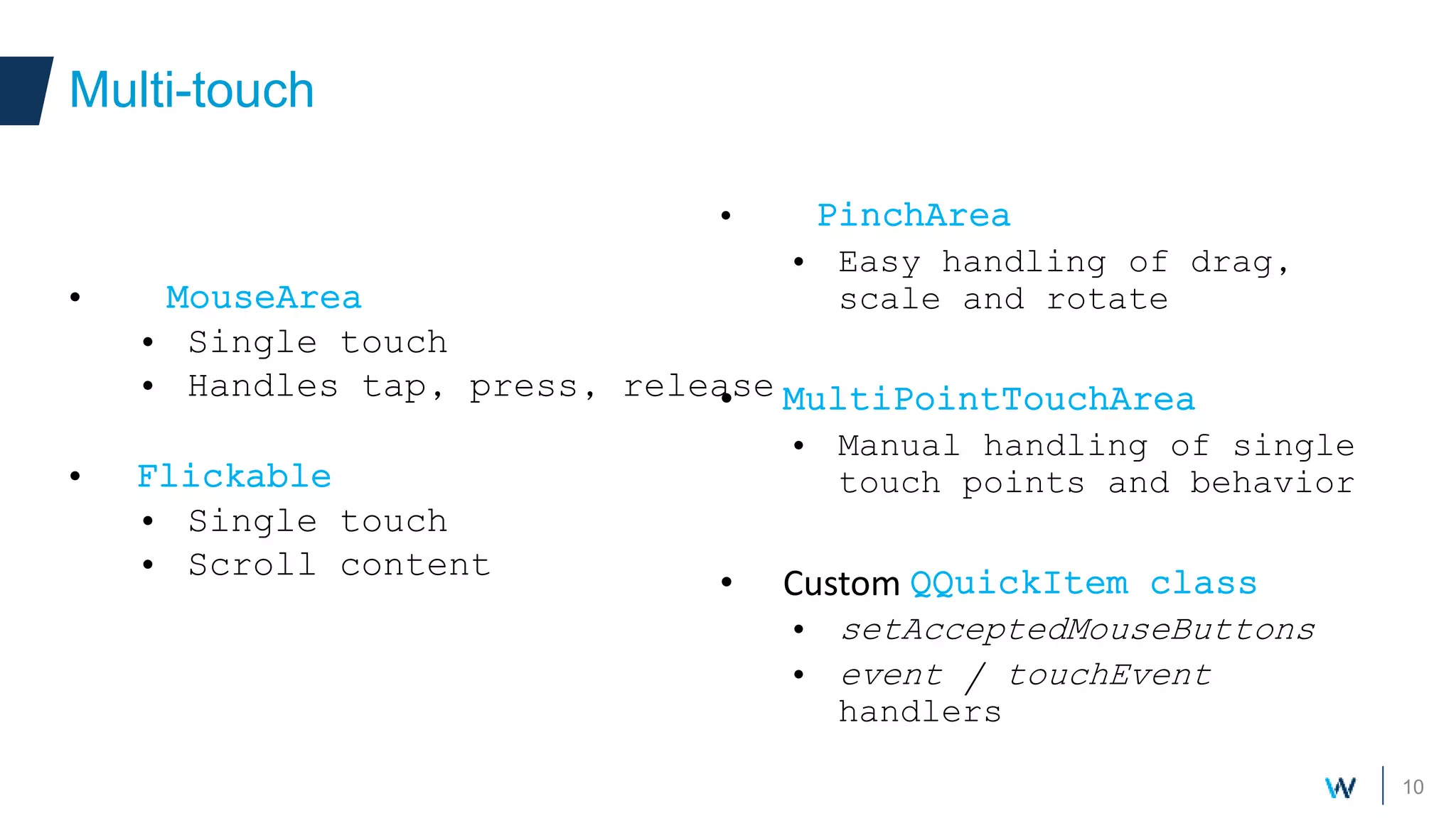 10
• MouseArea
• Single touch
• Handles tap, press, release
• Flickable
• Single touch
• Scroll content
Multi-touch
• PinchArea
• Easy handling of drag,
scale and rotate
• MultiPointTouchArea
• Manual handling of single
touch points and behavior
• Custom QQuickItem class
• setAcceptedMouseButtons
• event / touchEvent
handlers
 