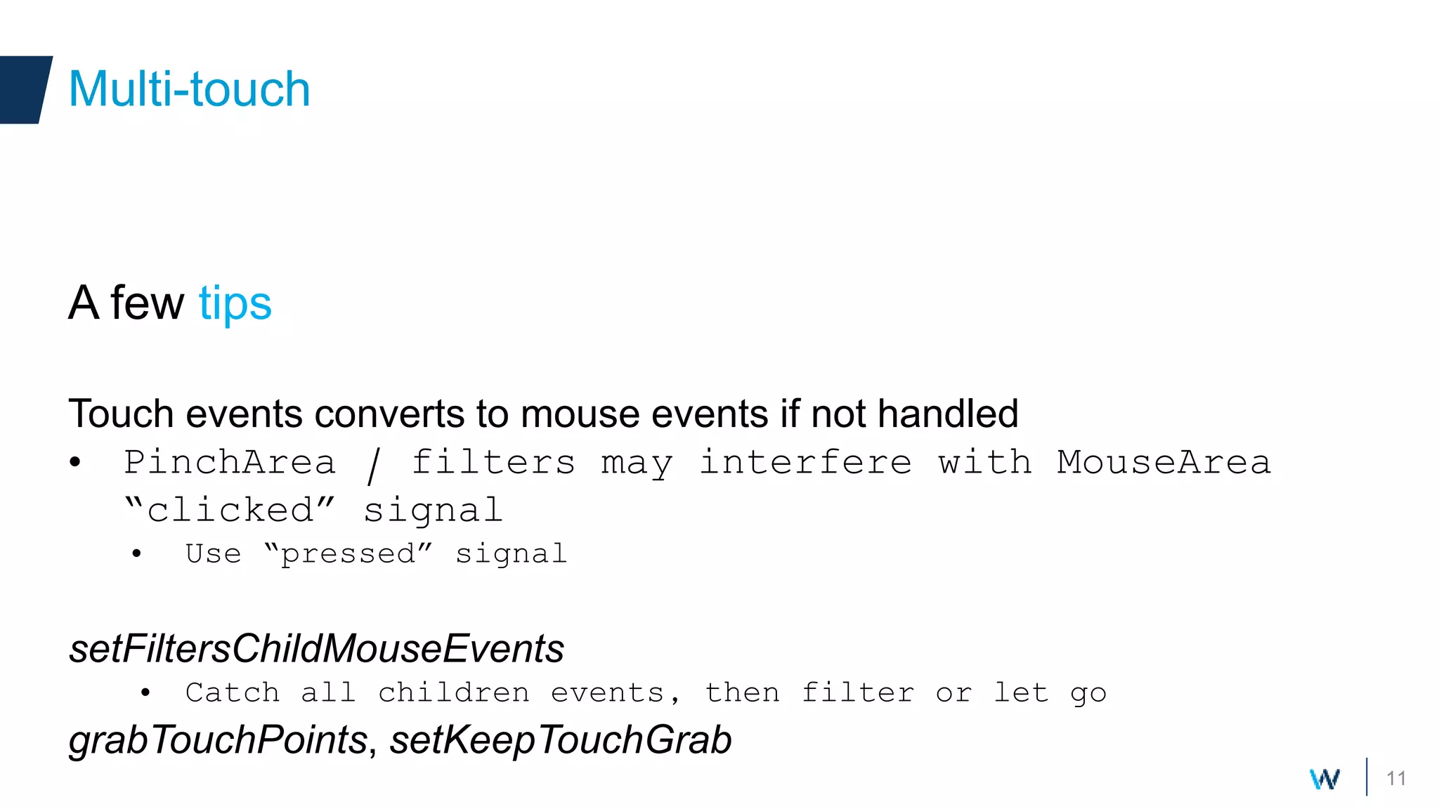 11
A few tips
Touch events converts to mouse events if not handled
• PinchArea / filters may interfere with MouseArea
“clicked” signal
• Use “pressed” signal
setFiltersChildMouseEvents
• Catch all children events, then filter or let go
grabTouchPoints, setKeepTouchGrab
Multi-touch
 