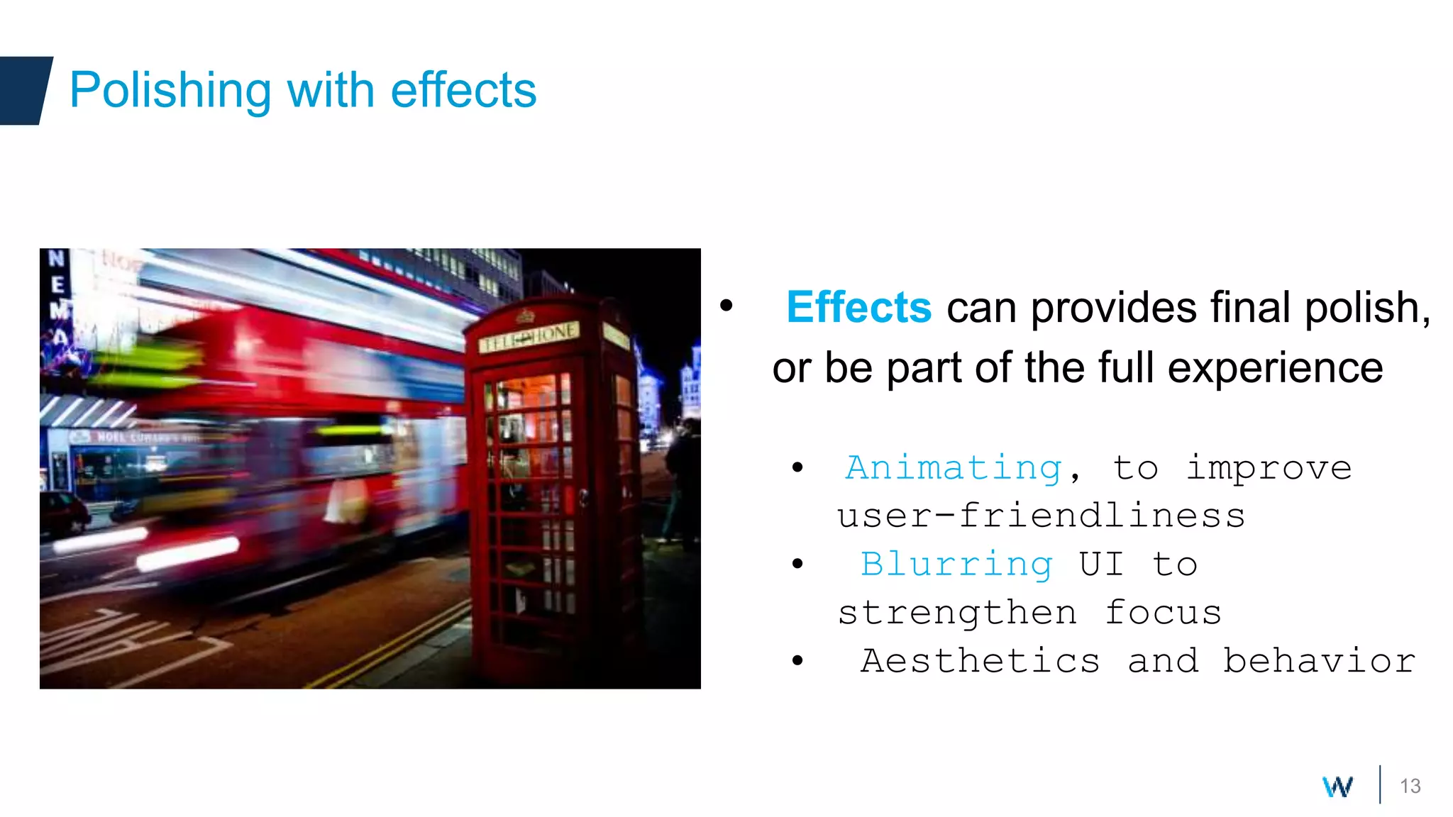 13
• Effects can provides final polish,
or be part of the full experience
• Animating, to improve
user-friendliness
• Blurring UI to
strengthen focus
• Aesthetics and behavior
Polishing with effects
 