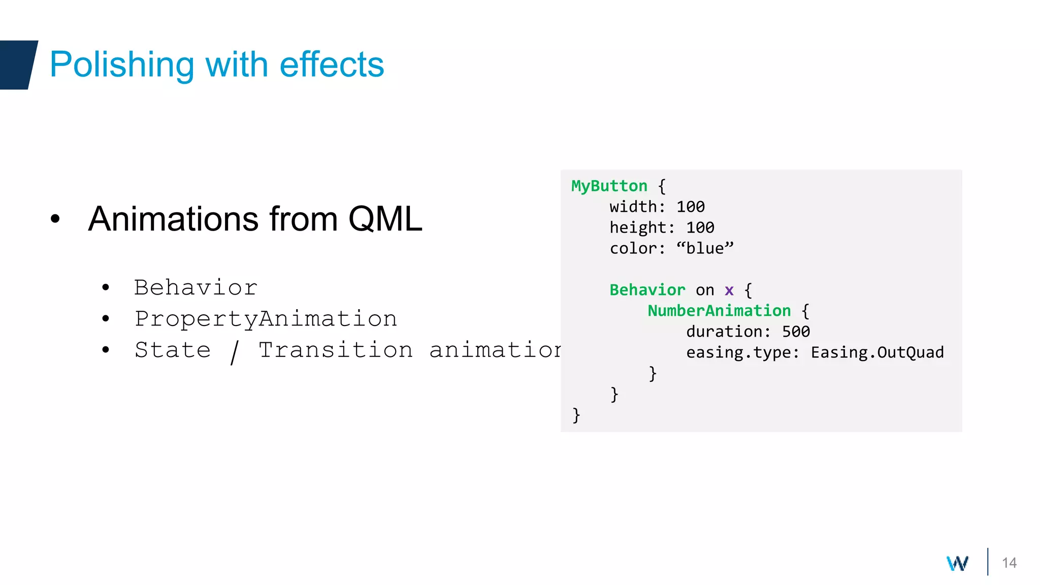 14
• Animations from QML
• Behavior
• PropertyAnimation
• State / Transition animations
Polishing with effects
MyButton {
width: 100
height: 100
color: “blue”
Behavior on x {
NumberAnimation {
duration: 500
easing.type: Easing.OutQuad
}
}
}
 