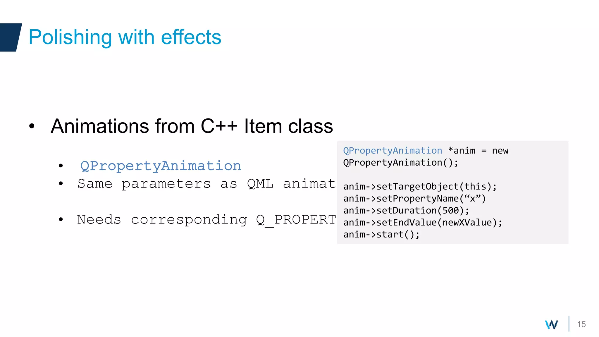 15
• Animations from C++ Item class
• QPropertyAnimation
• Same parameters as QML animations
• Needs corresponding Q_PROPERTY
Polishing with effects
QPropertyAnimation *anim = new
QPropertyAnimation();
anim->setTargetObject(this);
anim->setPropertyName(“x”)
anim->setDuration(500);
anim->setEndValue(newXValue);
anim->start();
 