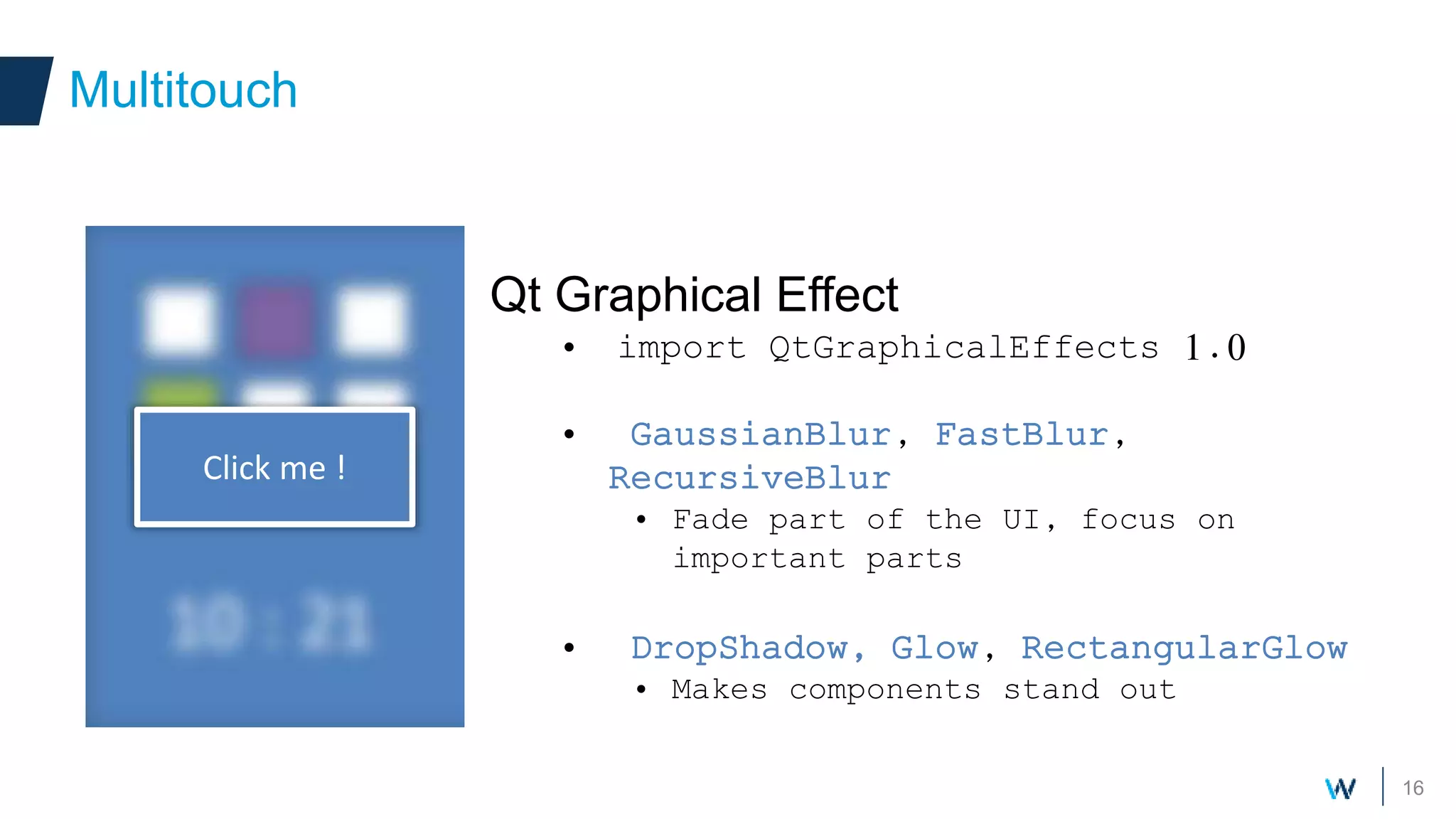 16
Qt Graphical Effect
• import QtGraphicalEffects 1.0
• GaussianBlur, FastBlur,
RecursiveBlur
• Fade part of the UI, focus on
important parts
• DropShadow, Glow, RectangularGlow
• Makes components stand out
Multitouch
Click me !
 