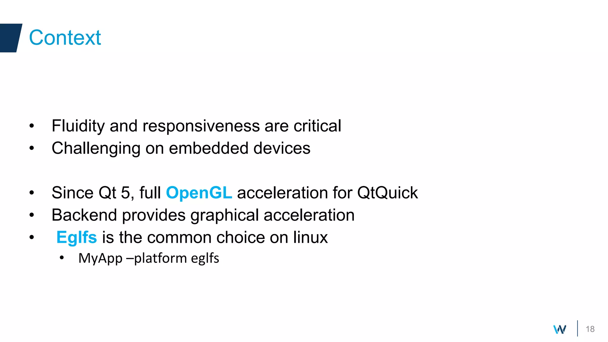 18
• Fluidity and responsiveness are critical
• Challenging on embedded devices
• Since Qt 5, full OpenGL acceleration for QtQuick
• Backend provides graphical acceleration
• Eglfs is the common choice on linux
• MyApp –platform eglfs
Context Context
 