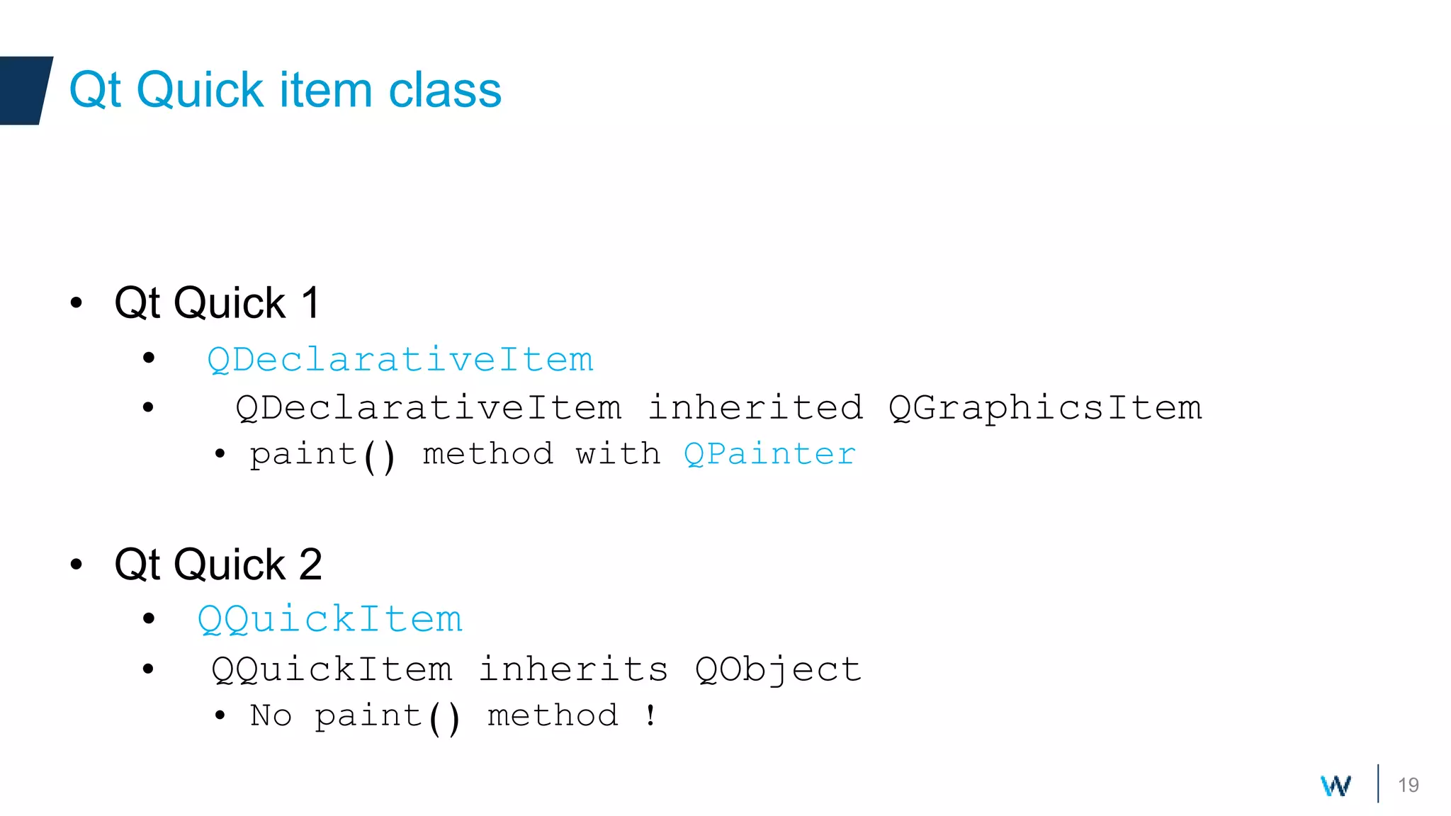 19
• Qt Quick 1
• QDeclarativeItem
• QDeclarativeItem inherited QGraphicsItem
• paint() method with QPainter
• Qt Quick 2
• QQuickItem
• QQuickItem inherits QObject
• No paint() method !
Qt Quick item class
 