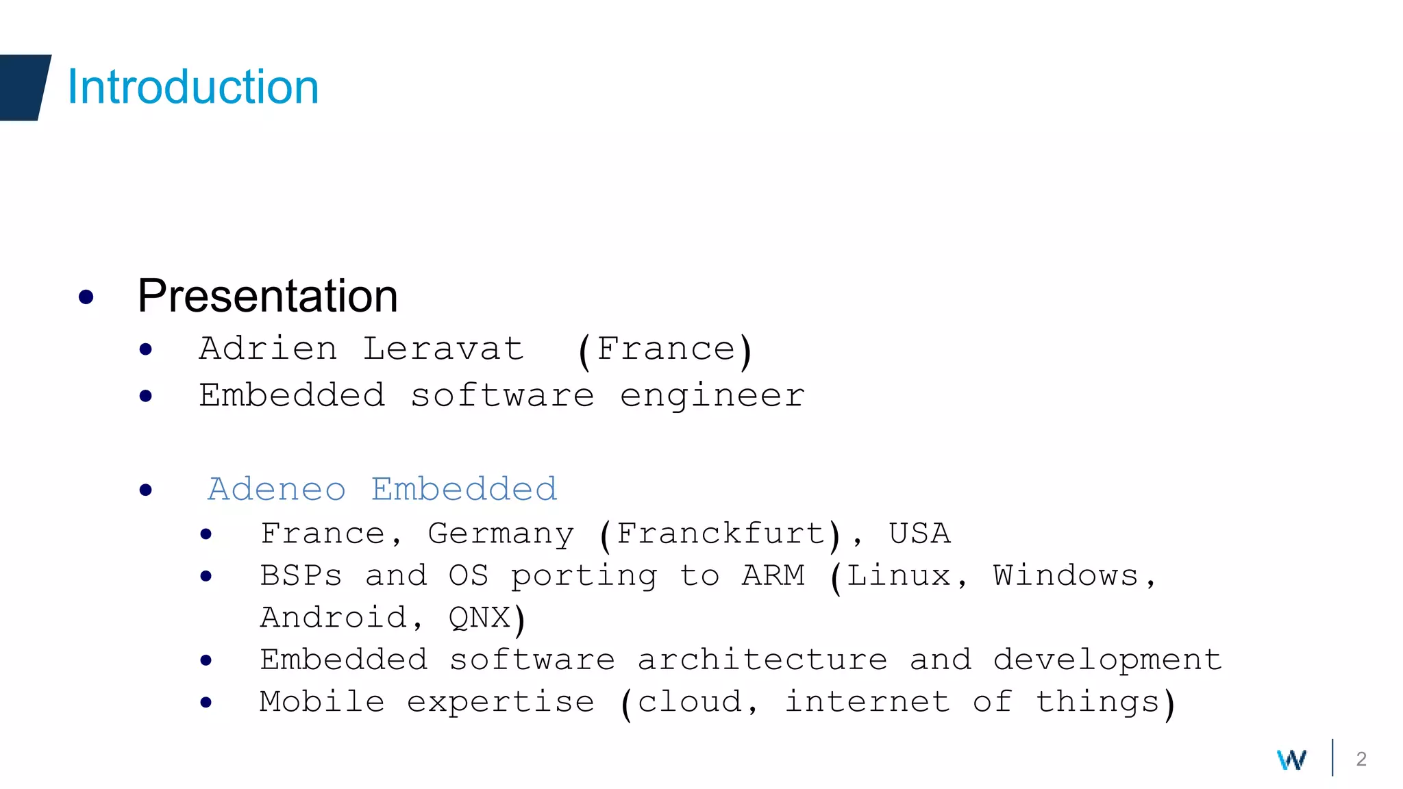 2
• Presentation
• Adrien Leravat (France)
• Embedded software engineer
• Adeneo Embedded
• France, Germany (Franckfurt), USA
• BSPs and OS porting to ARM (Linux, Windows,
Android, QNX)
• Embedded software architecture and development
• Mobile expertise (cloud, internet of things)
Introduction
 