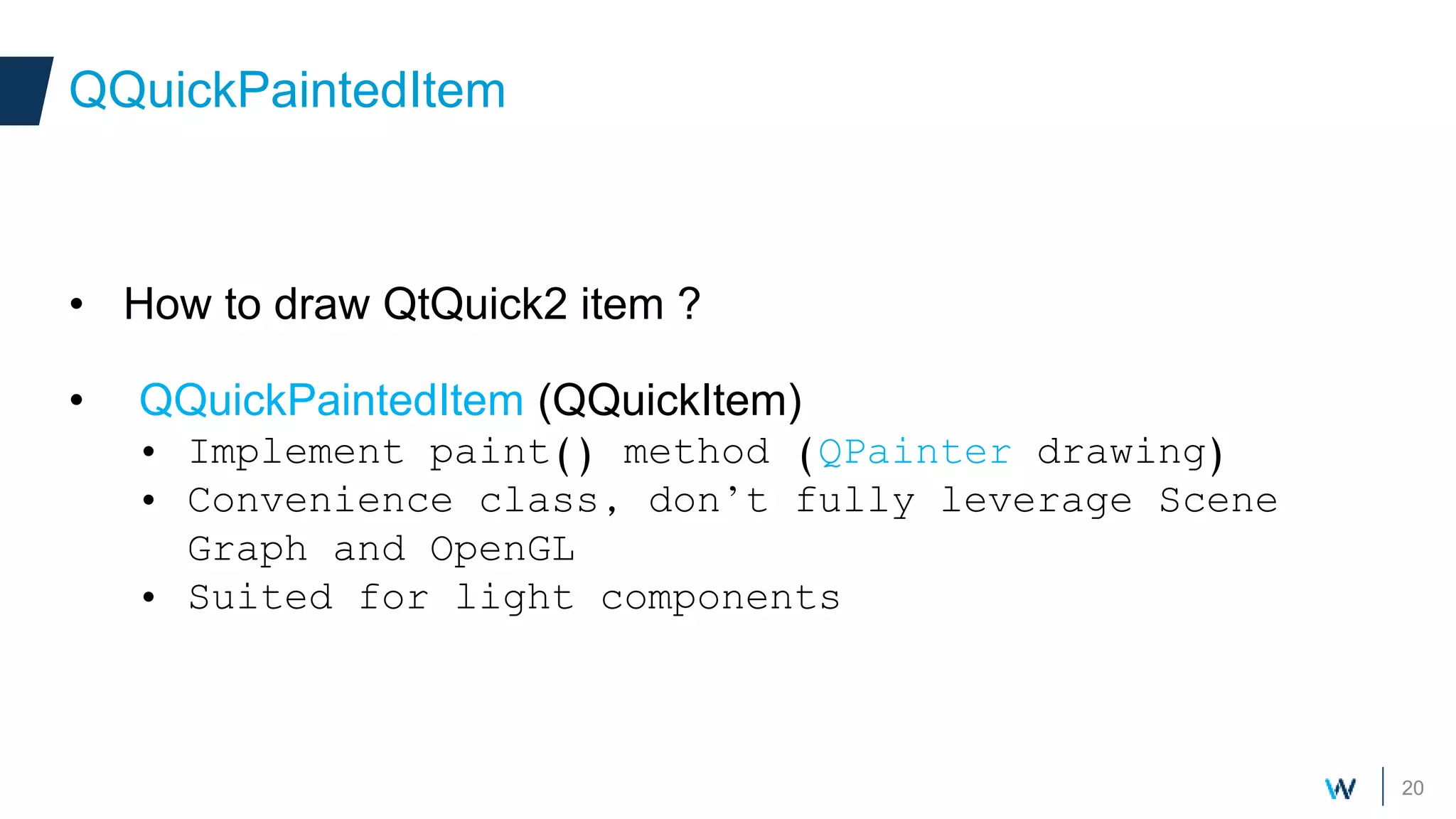 20
• How to draw QtQuick2 item ?
• QQuickPaintedItem (QQuickItem)
• Implement paint() method (QPainter drawing)
• Convenience class, don’t fully leverage Scene
Graph and OpenGL
• Suited for light components
QQuickPaintedItem
 