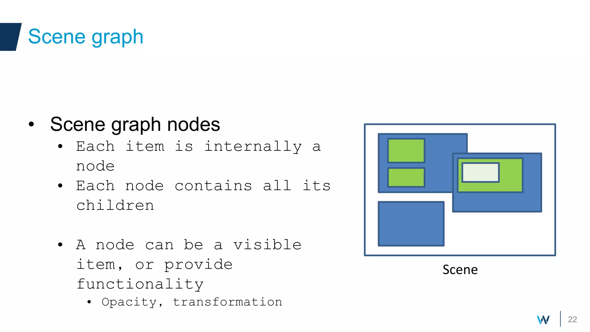 22
• Scene graph nodes
• Each item is internally a
node
• Each node contains all its
children
• A node can be a visible
item, or provide
functionality
• Opacity, transformation
Scene graph
Scene
 