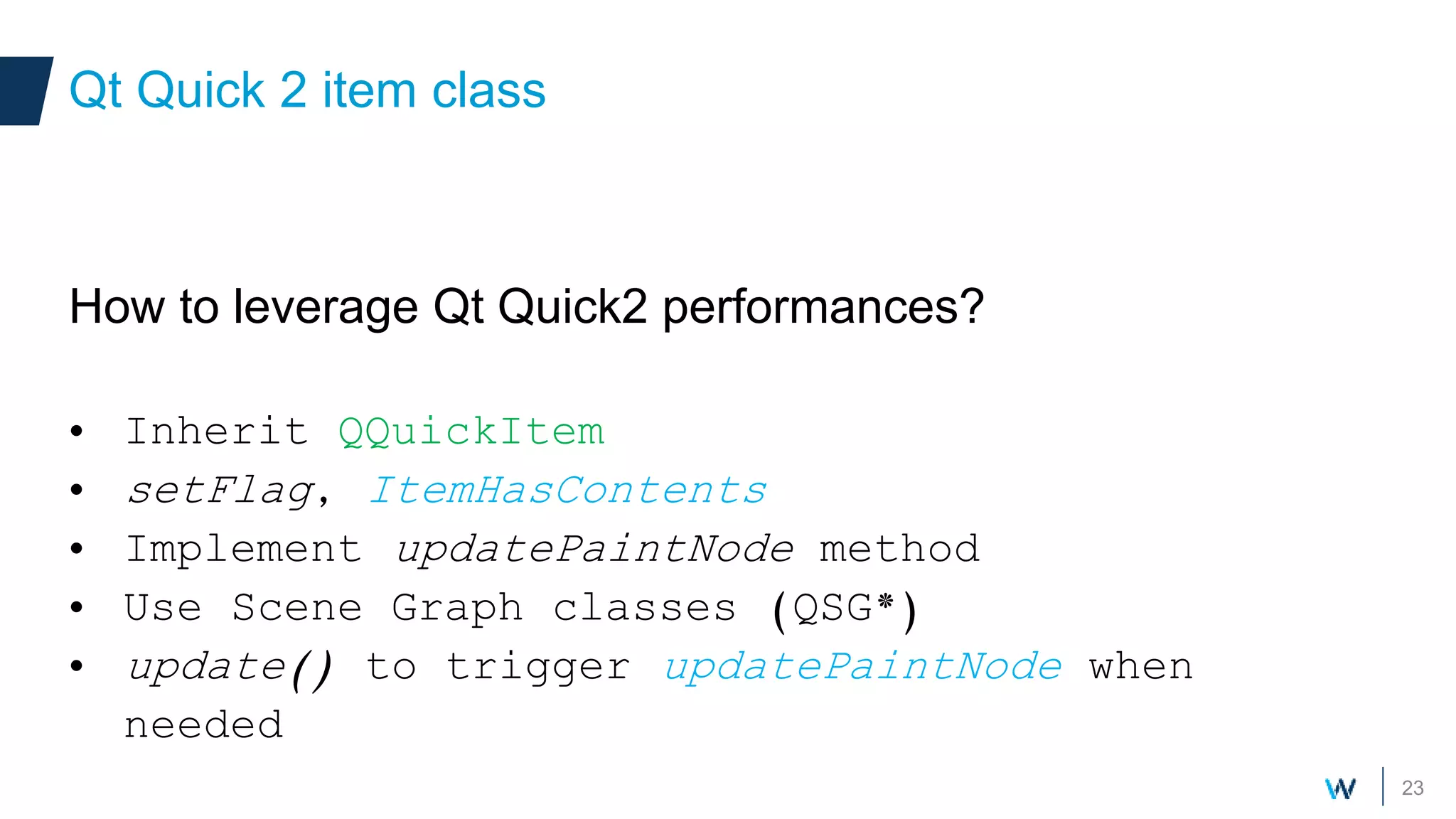 23
How to leverage Qt Quick2 performances?
• Inherit QQuickItem
• setFlag, ItemHasContents
• Implement updatePaintNode method
• Use Scene Graph classes (QSG*)
• update() to trigger updatePaintNode when
needed
Qt Quick 2 item class
 
