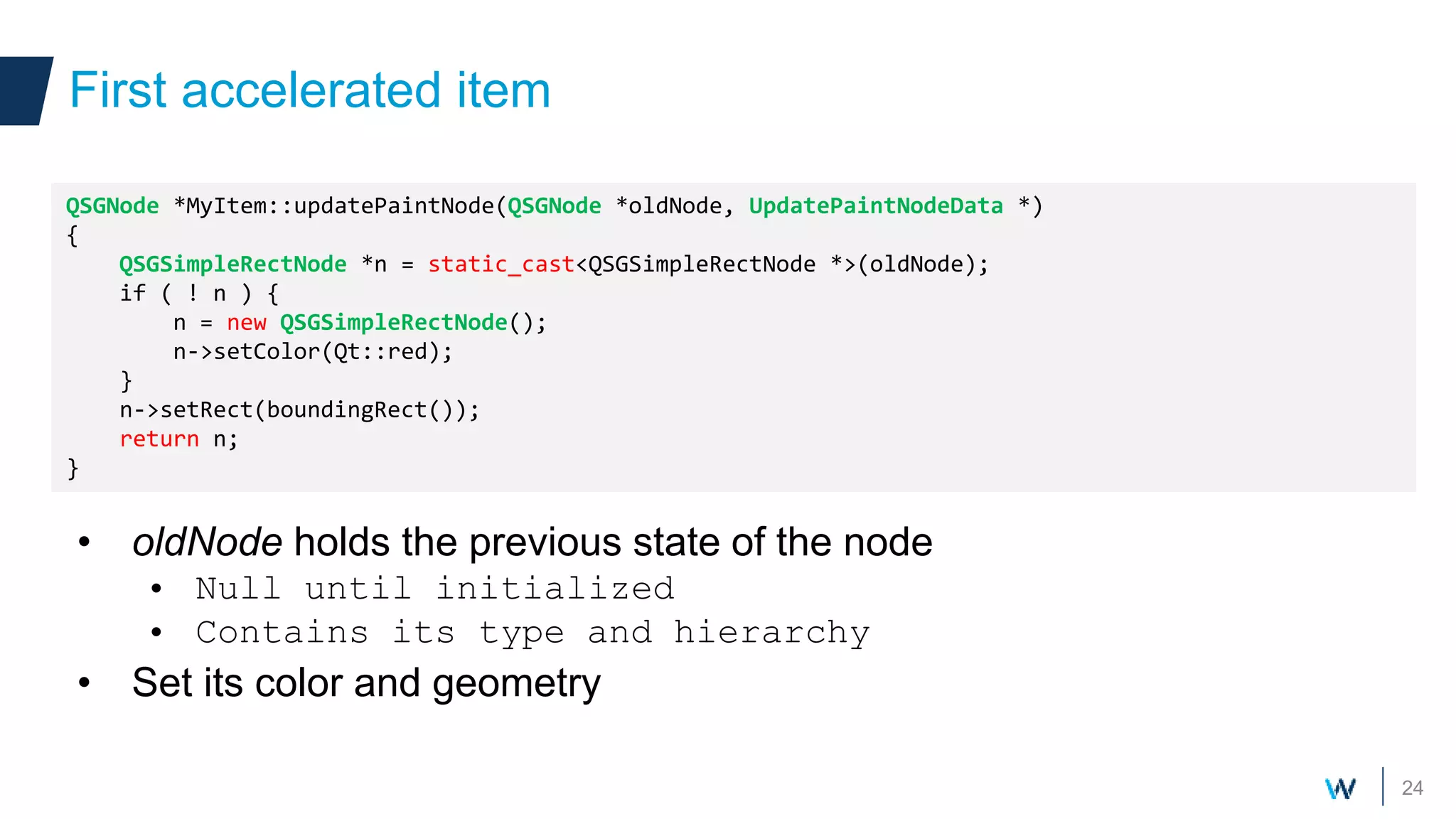 24
• oldNode holds the previous state of the node
• Null until initialized
• Contains its type and hierarchy
• Set its color and geometry
First accelerated item
QSGNode *MyItem::updatePaintNode(QSGNode *oldNode, UpdatePaintNodeData *)
{
QSGSimpleRectNode *n = static_cast<QSGSimpleRectNode *>(oldNode);
if ( ! n ) {
n = new QSGSimpleRectNode();
n->setColor(Qt::red);
}
n->setRect(boundingRect());
return n;
}
 