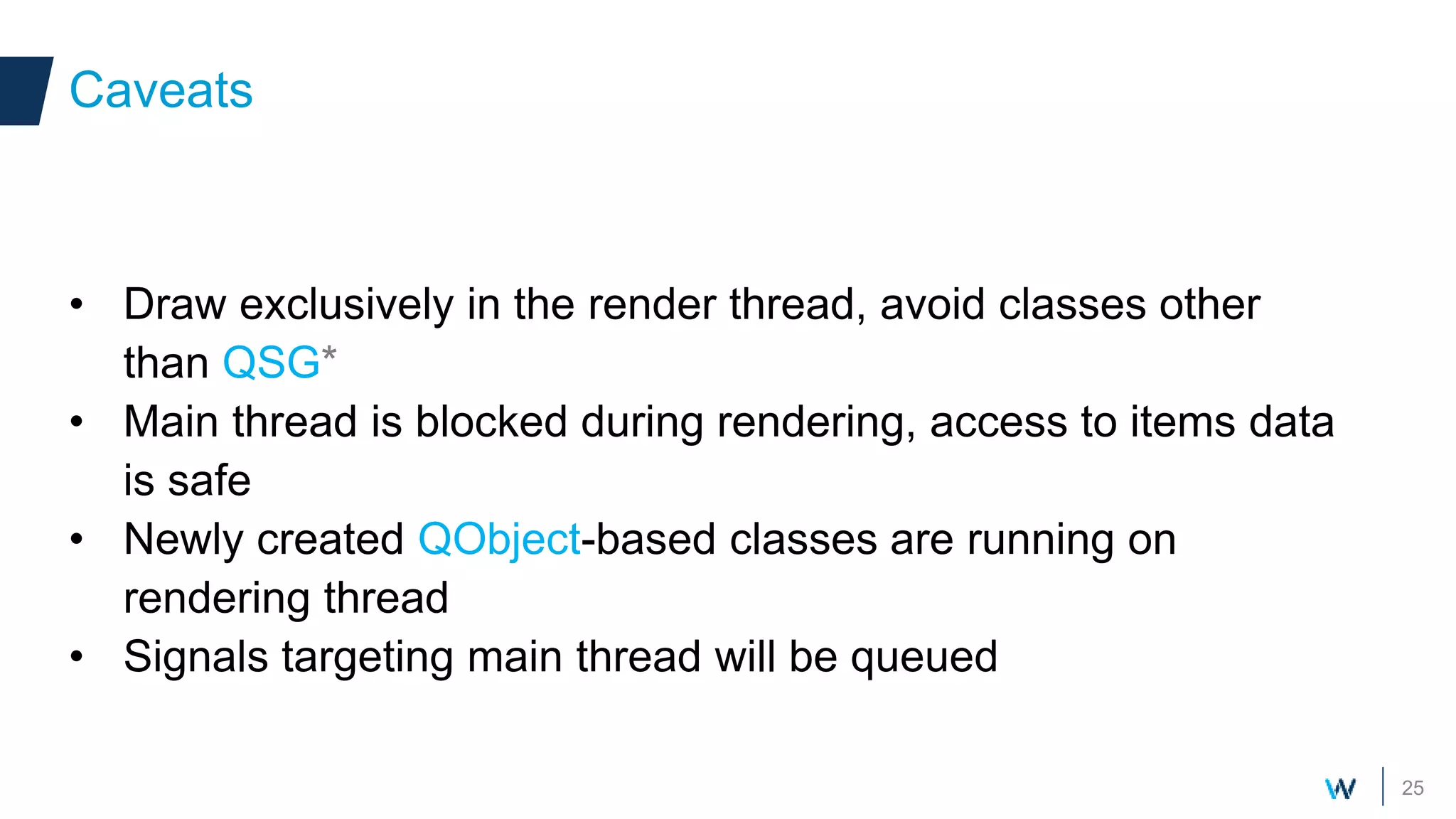 25
• Draw exclusively in the render thread, avoid classes other
than QSG*
• Main thread is blocked during rendering, access to items data
is safe
• Newly created QObject-based classes are running on
rendering thread
• Signals targeting main thread will be queued
Caveats
 