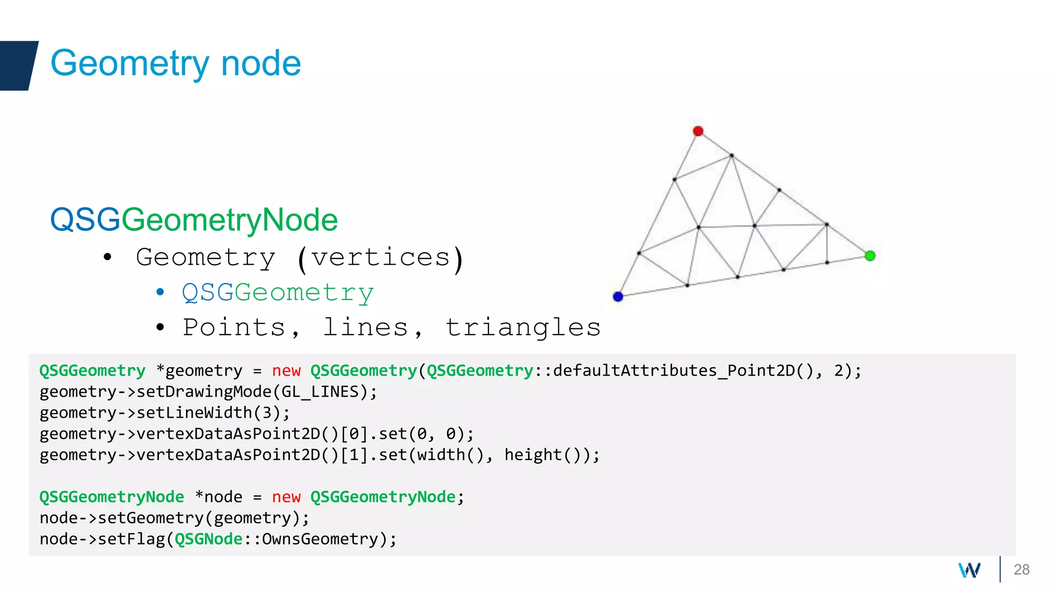 28
QSGGeometryNode
• Geometry (vertices)
• QSGGeometry
• Points, lines, triangles
Geometry node
QSGGeometry *geometry = new QSGGeometry(QSGGeometry::defaultAttributes_Point2D(), 2);
geometry->setDrawingMode(GL_LINES);
geometry->setLineWidth(3);
geometry->vertexDataAsPoint2D()[0].set(0, 0);
geometry->vertexDataAsPoint2D()[1].set(width(), height());
QSGGeometryNode *node = new QSGGeometryNode;
node->setGeometry(geometry);
node->setFlag(QSGNode::OwnsGeometry);
 