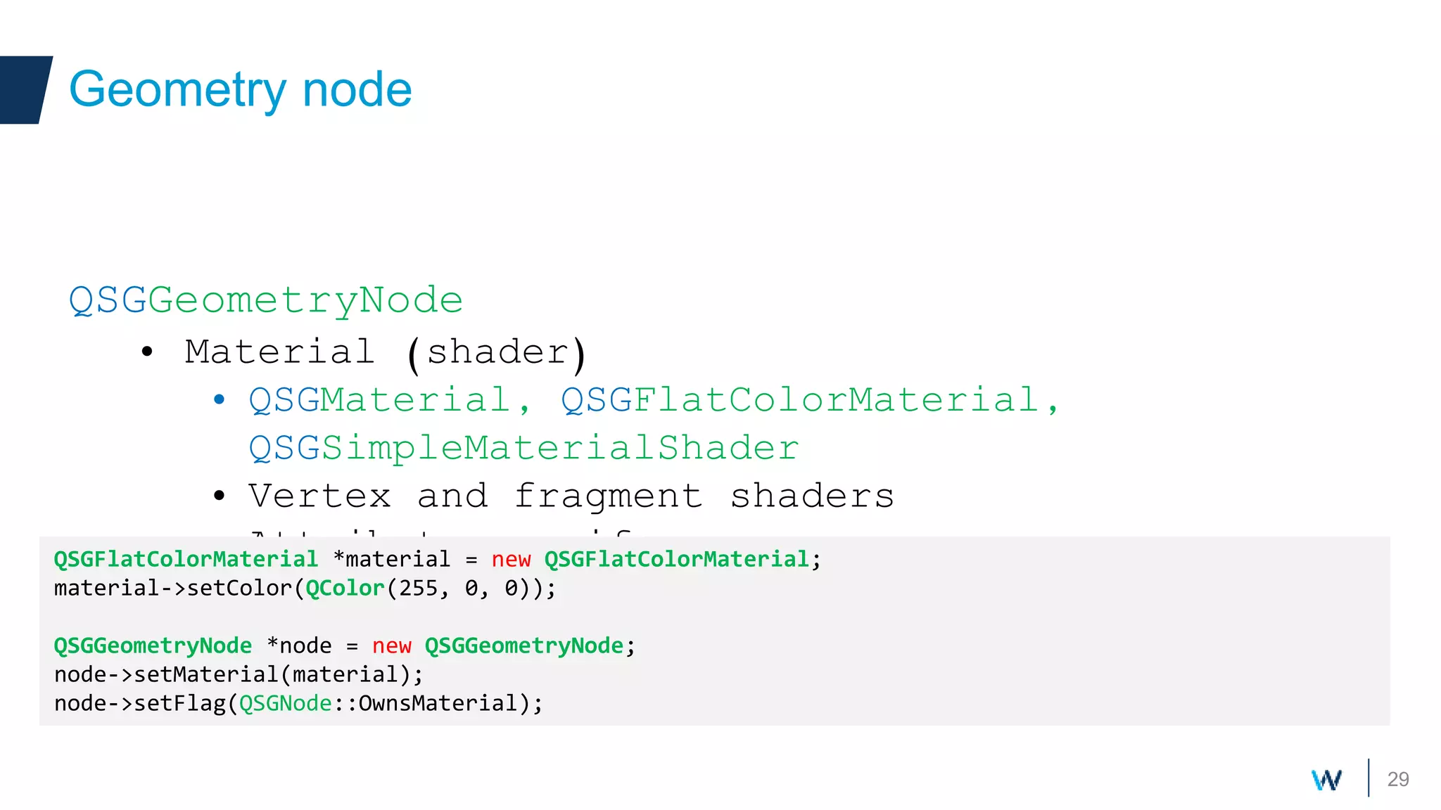 29
QSGGeometryNode
• Material (shader)
• QSGMaterial, QSGFlatColorMaterial,
QSGSimpleMaterialShader
• Vertex and fragment shaders
• Attributes, uniforms
Geometry node
QSGFlatColorMaterial *material = new QSGFlatColorMaterial;
material->setColor(QColor(255, 0, 0));
QSGGeometryNode *node = new QSGGeometryNode;
node->setMaterial(material);
node->setFlag(QSGNode::OwnsMaterial);
 