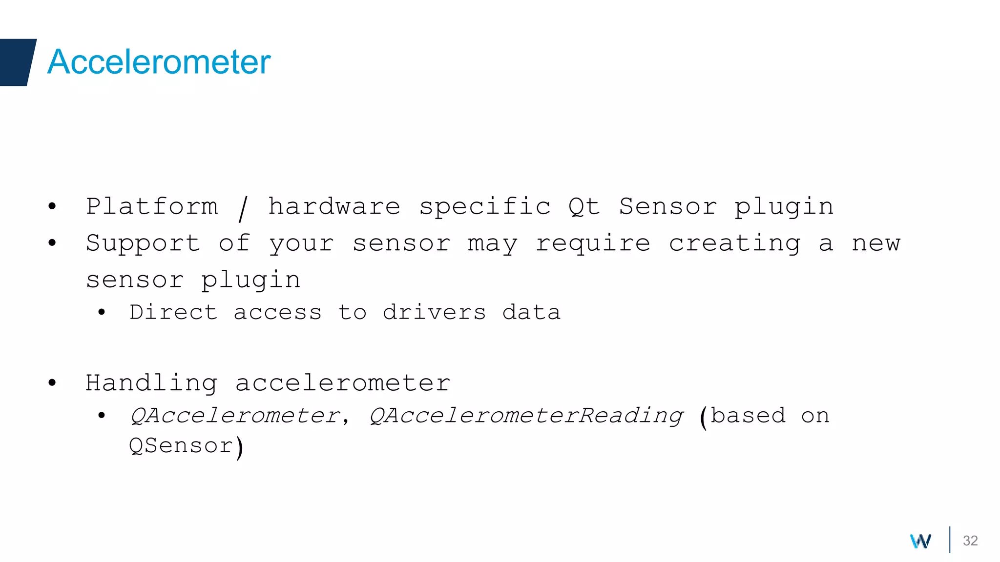 32
• Platform / hardware specific Qt Sensor plugin
• Support of your sensor may require creating a new
sensor plugin
• Direct access to drivers data
• Handling accelerometer
• QAccelerometer, QAccelerometerReading (based on
QSensor)
Accelerometer
 