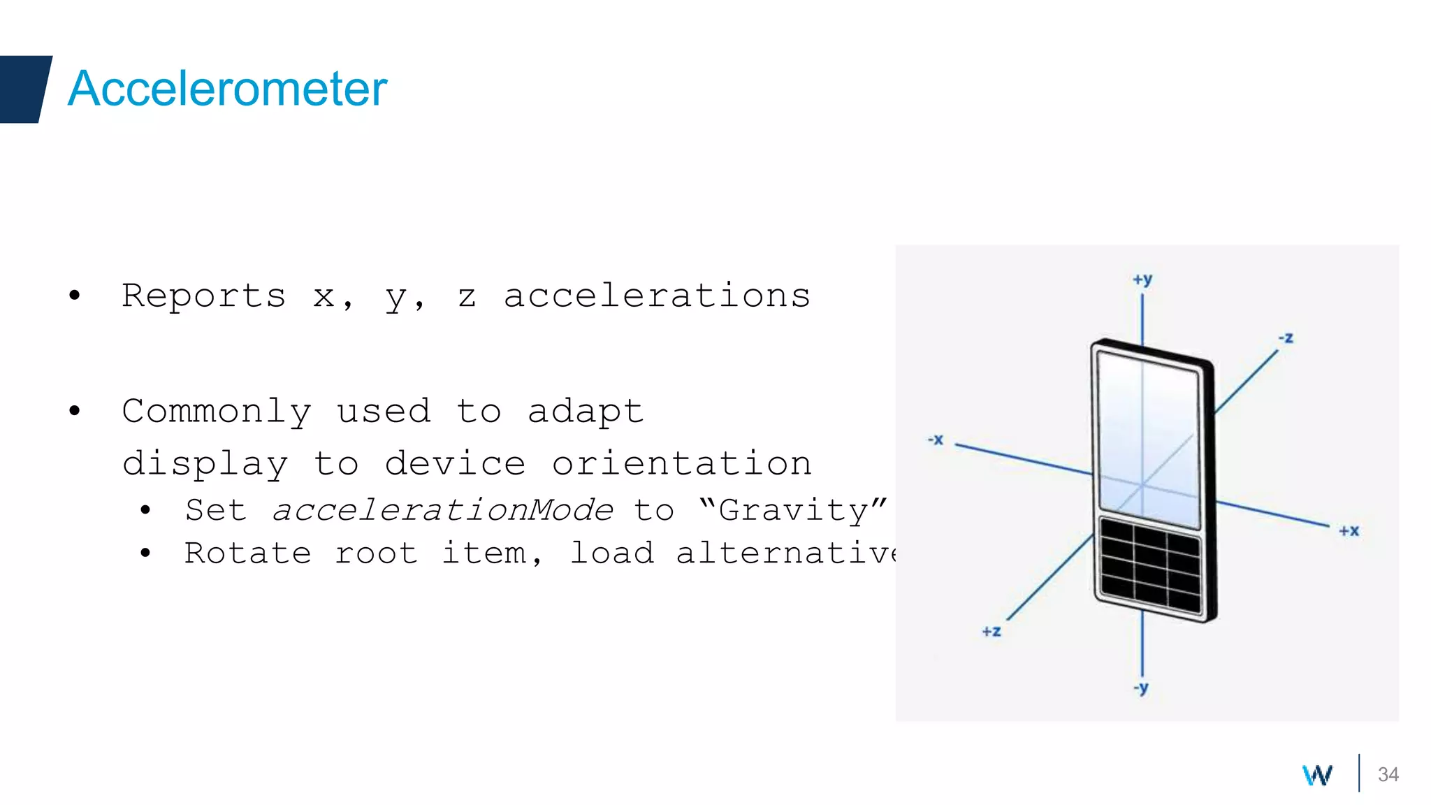 34
• Reports x, y, z accelerations
• Commonly used to adapt
display to device orientation
• Set accelerationMode to “Gravity”
• Rotate root item, load alternative UI, …
Accelerometer
 
