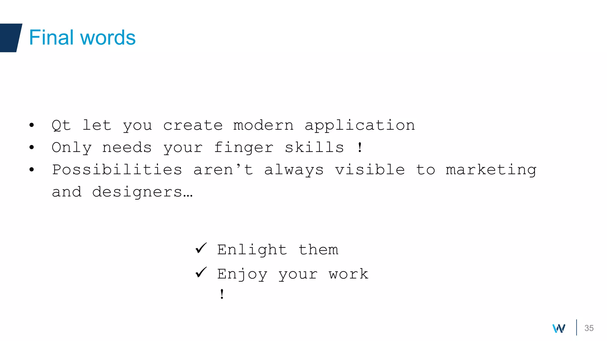 35
• Qt let you create modern application
• Only needs your finger skills !
• Possibilities aren’t always visible to marketing
and designers…
Final words
 Enlight them
 Enjoy your work
!
 