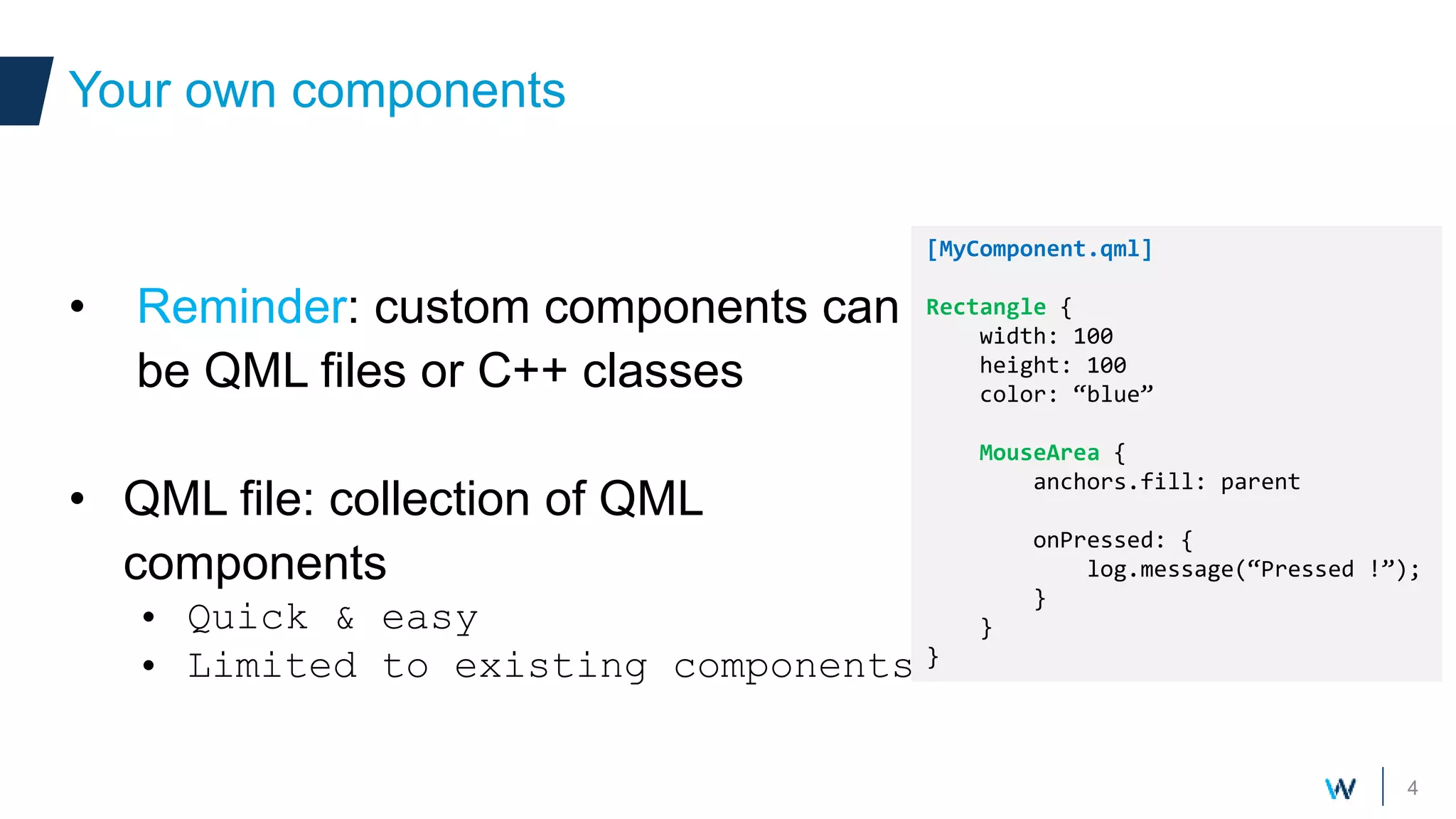 4
• Reminder: custom components can
be QML files or C++ classes
• QML file: collection of QML
components
• Quick & easy
• Limited to existing components
Your own components
[MyComponent.qml]
Rectangle {
width: 100
height: 100
color: “blue”
MouseArea {
anchors.fill: parent
onPressed: {
log.message(“Pressed !”);
}
}
}
Your own components
 