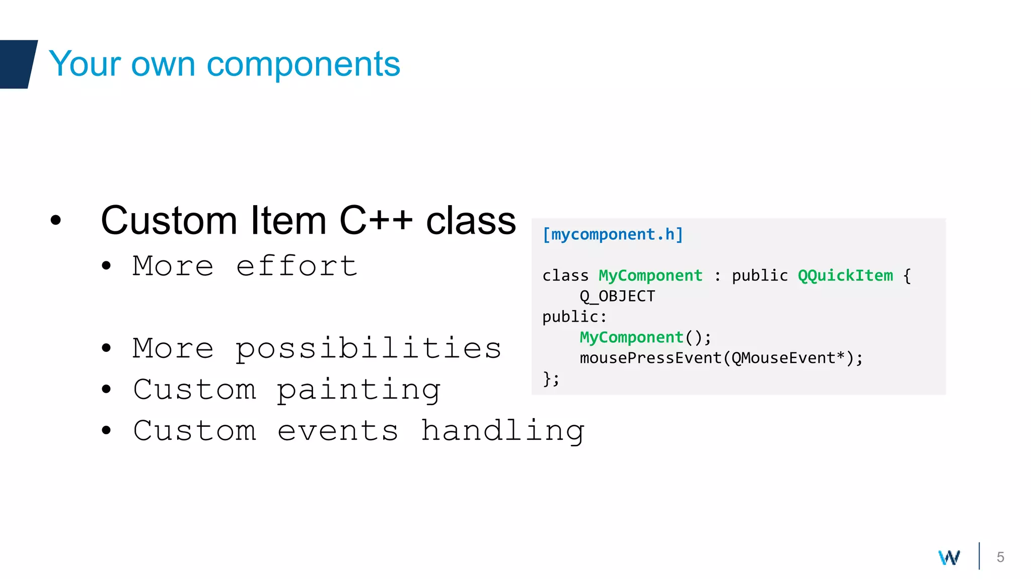 5
• Custom Item C++ class
• More effort
• More possibilities
• Custom painting
• Custom events handling
Your own components
[mycomponent.h]
class MyComponent : public QQuickItem {
Q_OBJECT
public:
MyComponent();
mousePressEvent(QMouseEvent*);
};
 