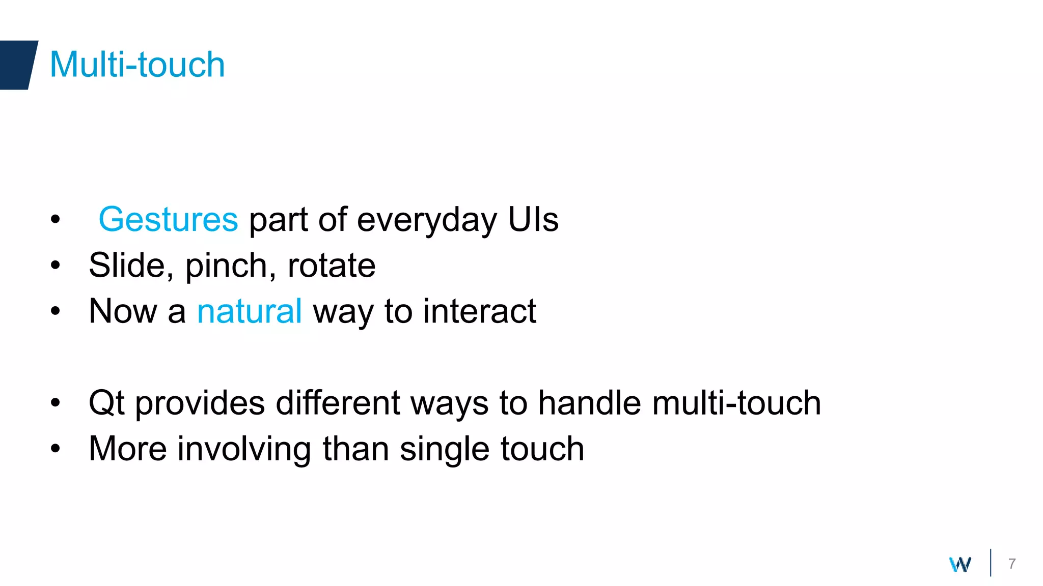 7
• Gestures part of everyday UIs
• Slide, pinch, rotate
• Now a natural way to interact
• Qt provides different ways to handle multi-touch
• More involving than single touch
Multi-touch
 