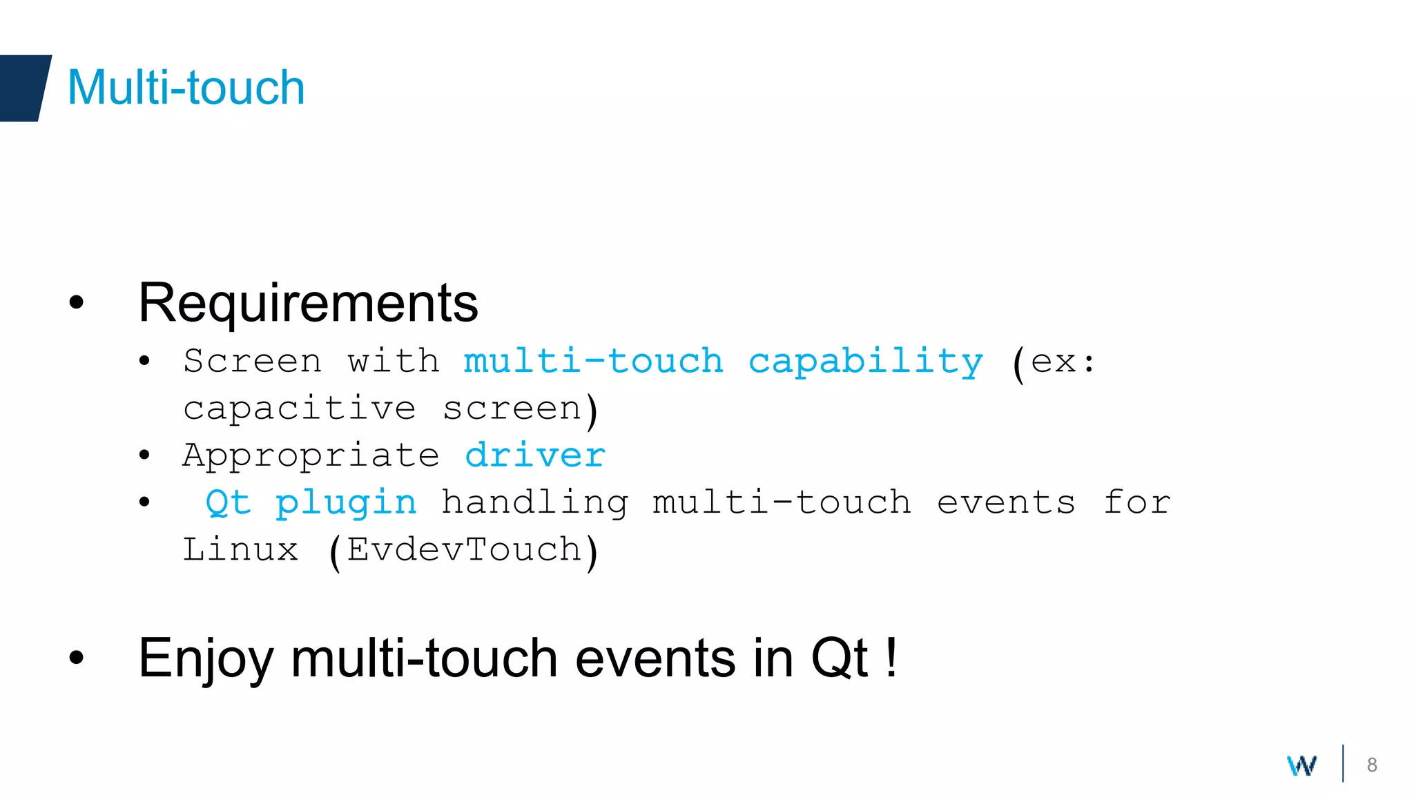 8
• Requirements
• Screen with multi-touch capability (ex:
capacitive screen)
• Appropriate driver
• Qt plugin handling multi-touch events for
Linux (EvdevTouch)
• Enjoy multi-touch events in Qt !
Multi-touch
 