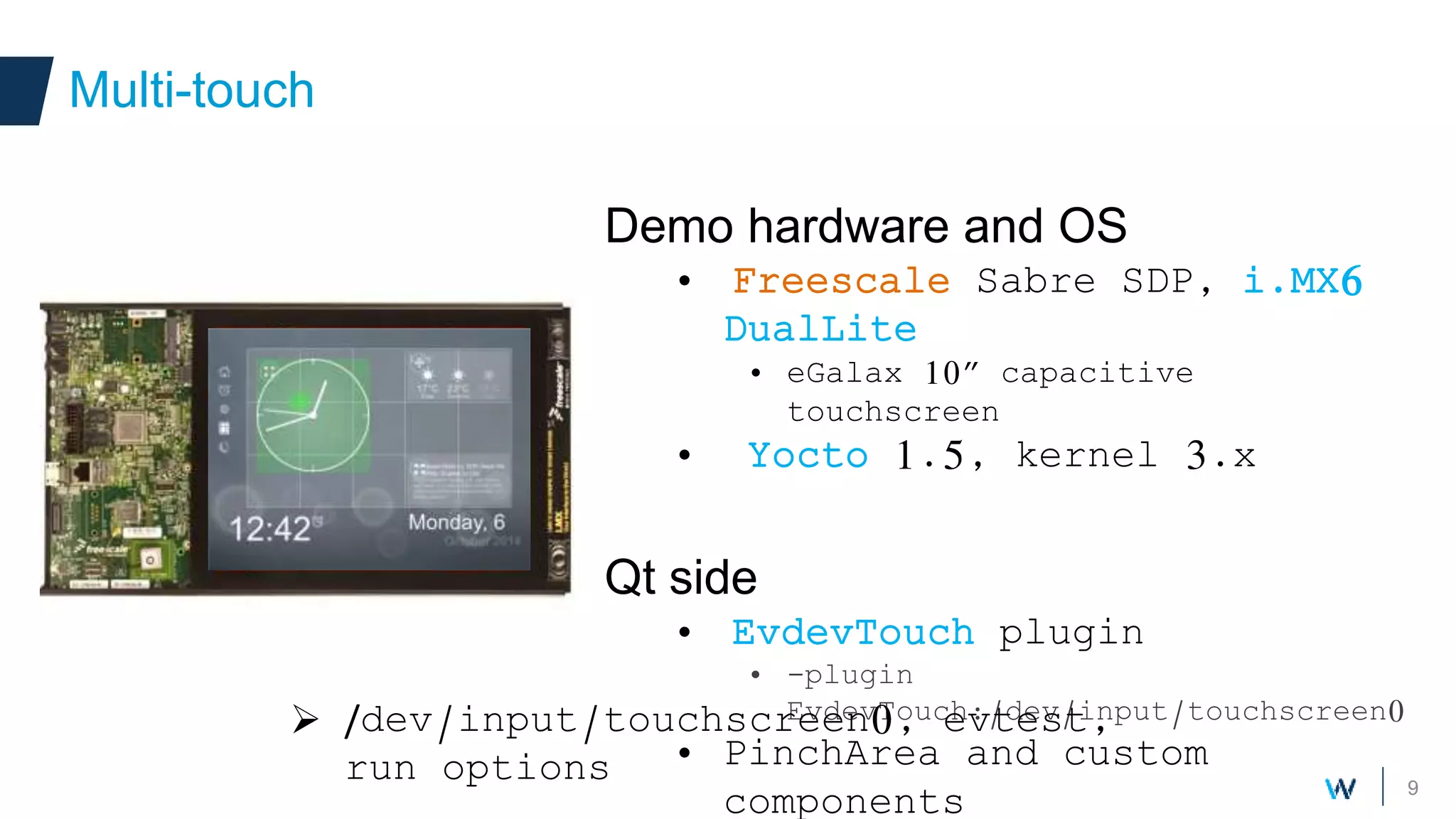 9
Demo hardware and OS
• Freescale Sabre SDP, i.MX6
DualLite
• eGalax 10” capacitive
touchscreen
• Yocto 1.5, kernel 3.x
Qt side
• EvdevTouch plugin
• -plugin
EvdevTouch:/dev/input/touchscreen0
• PinchArea and custom
components
Multi-touch
 /dev/input/touchscreen0, evtest,
run options
 