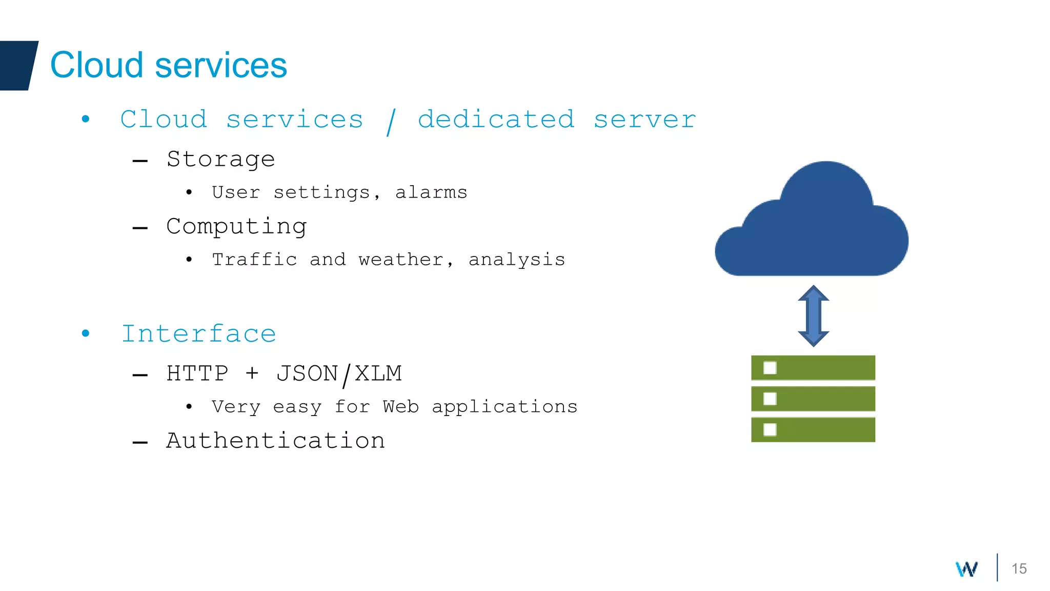 15
Cloud services
• Cloud services / dedicated server
– Storage
• User settings, alarms
– Computing
• Traffic and weather, analysis
• Interface
– HTTP + JSON/XLM
• Very easy for Web applications
– Authentication
 