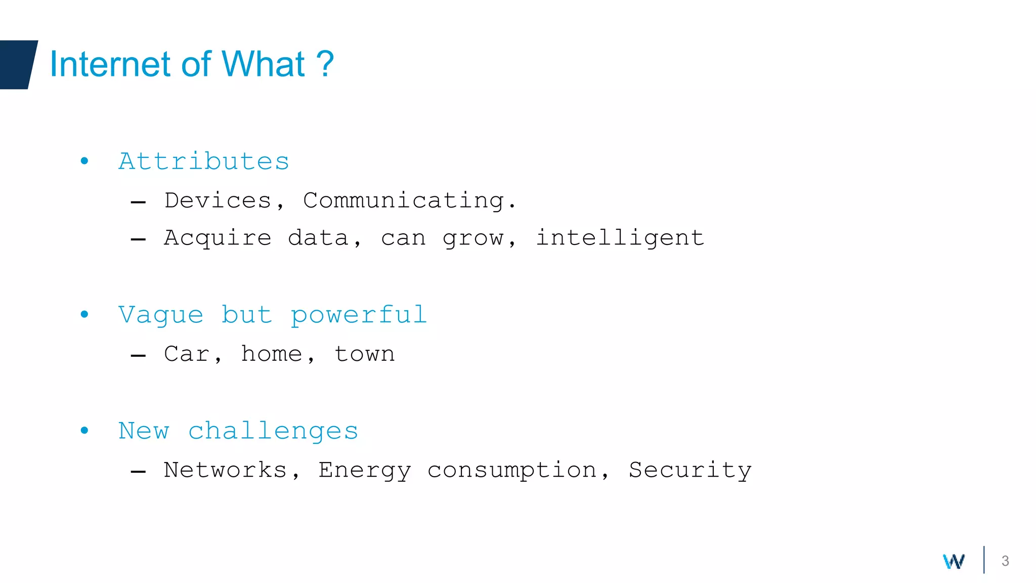 3
Internet of What ?
• Attributes
– Devices, Communicating.
– Acquire data, can grow, intelligent
• Vague but powerful
– Car, home, town
• New challenges
– Networks, Energy consumption, Security
 