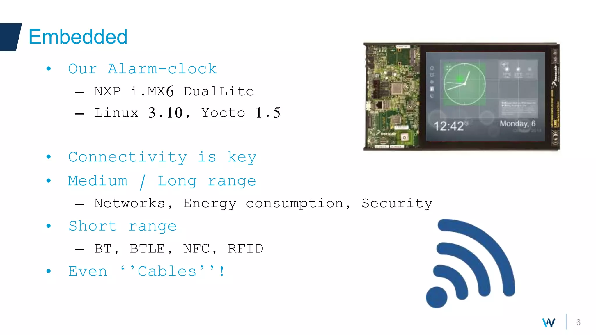 6
Embedded
• Our Alarm-clock
– NXP i.MX6 DualLite
– Linux 3.10, Yocto 1.5
• Connectivity is key
• Medium / Long range
– Networks, Energy consumption, Security
• Short range
– BT, BTLE, NFC, RFID
• Even ‘’Cables’’!
 