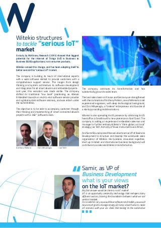 Witekio structures
to tackle “serious IoT”
market
A study by McKinsey Research (2015) showed that biggest
potential for the Internet of Things (IoT) is Business to
Business (B2B) applications, not consumer products.
Witekio sensed this change, and has been adapting itself to
better service this “serious IoT” market.
The company is building its team of international experts
with a wide software skillset to provide customers with a
comprehensive support service. This ranges from design
thinking and system architecture to software development
and integration for all smart devices and embedded projects.
Last year, this evolution was made visible. The company
shifted its traditional “low level” positioning as Adeneo
Embedded towards an end-to-end software service provider
and a global system software visionary, and was reborn under
the name Witekio.
The objective is to be able to accompany customer through
their thinking and implementing of smart connected devices
projects with a 360° software vision.
The company continues its transformation and has
substantially grown its sales team.
The local sales teams in France and Germany are strengthened
with the nomination of Anthony Pellerin, one of Witekio’s most
experienced engineers, with deep technological background,
and Corc Mityesoglu, a “tireless” entrepreneur and founder of
a startup providing mobile solutions.
Witekio is also spreading its US presence by combining its US
head office in Seattle with a new presence on East Coast. The
company is adding an experienced embedded salesman and
manager to further embody Witekio’s “think global, act local”
strategy: Joe Toth, formerly of Texas Instruments and Atmel.
And Samir Bounab joined the executive team as VP of Business
Development to structure and develop the worldwide sales
organization of Witekio. His business innovation expertise,
start-up mindset and international business background will
contribute to accelerate Witekio’s transformation.
Anthony Pellerin Corc Mityesoglu Joe Toth
Samir, as VP of
Business Development
what is your views
on the IoT market?
My first answer would be: there is no IoT market!
IoT is an opportunity created by technology that reshapes many
different sectors, blurring the boundaries between what we call
vertical markets.
For an electric car, you would have software and mobile, you would
have smart grid to manage energy at home, smart home to make
IoT scenario with your car. Does that belong to the automotive
 