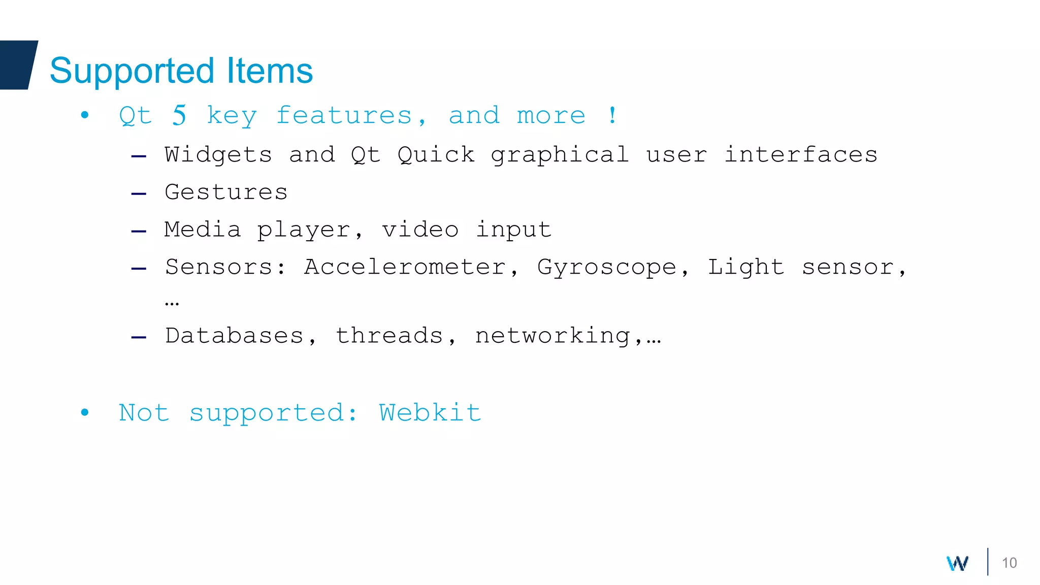 10
Supported Items
• Qt 5 key features, and more !
– Widgets and Qt Quick graphical user interfaces
– Gestures
– Media player, video input
– Sensors: Accelerometer, Gyroscope, Light sensor,
…
– Databases, threads, networking,…
• Not supported: Webkit
 