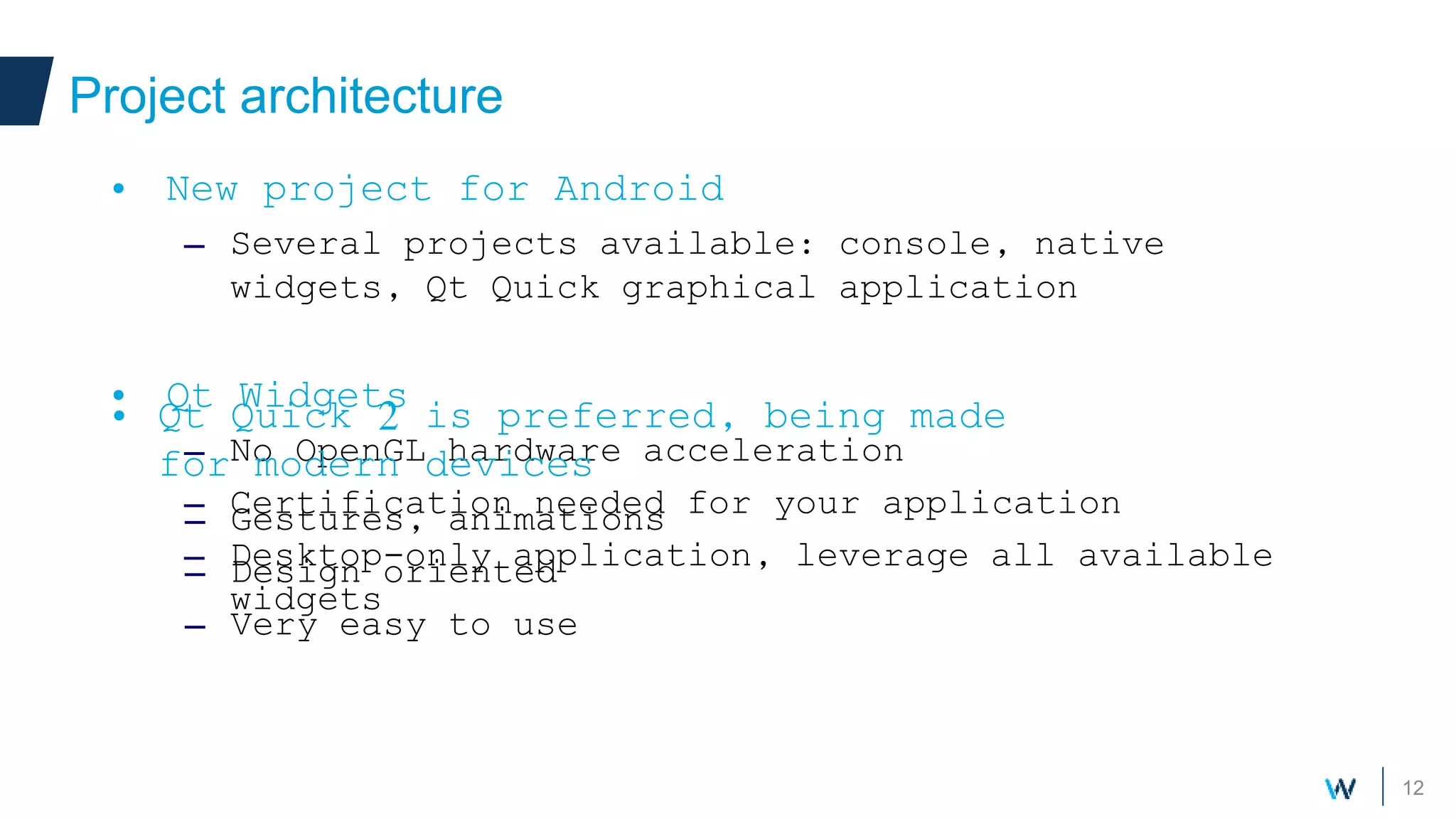 12
Project architecture
• New project for Android
– Several projects available: console, native
widgets, Qt Quick graphical application
• Qt Widgets
– No OpenGL hardware acceleration
– Certification needed for your application
– Desktop-only application, leverage all available
widgets
• Qt Quick 2 is preferred, being made
for modern devices
– Gestures, animations
– Design oriented
– Very easy to use
 