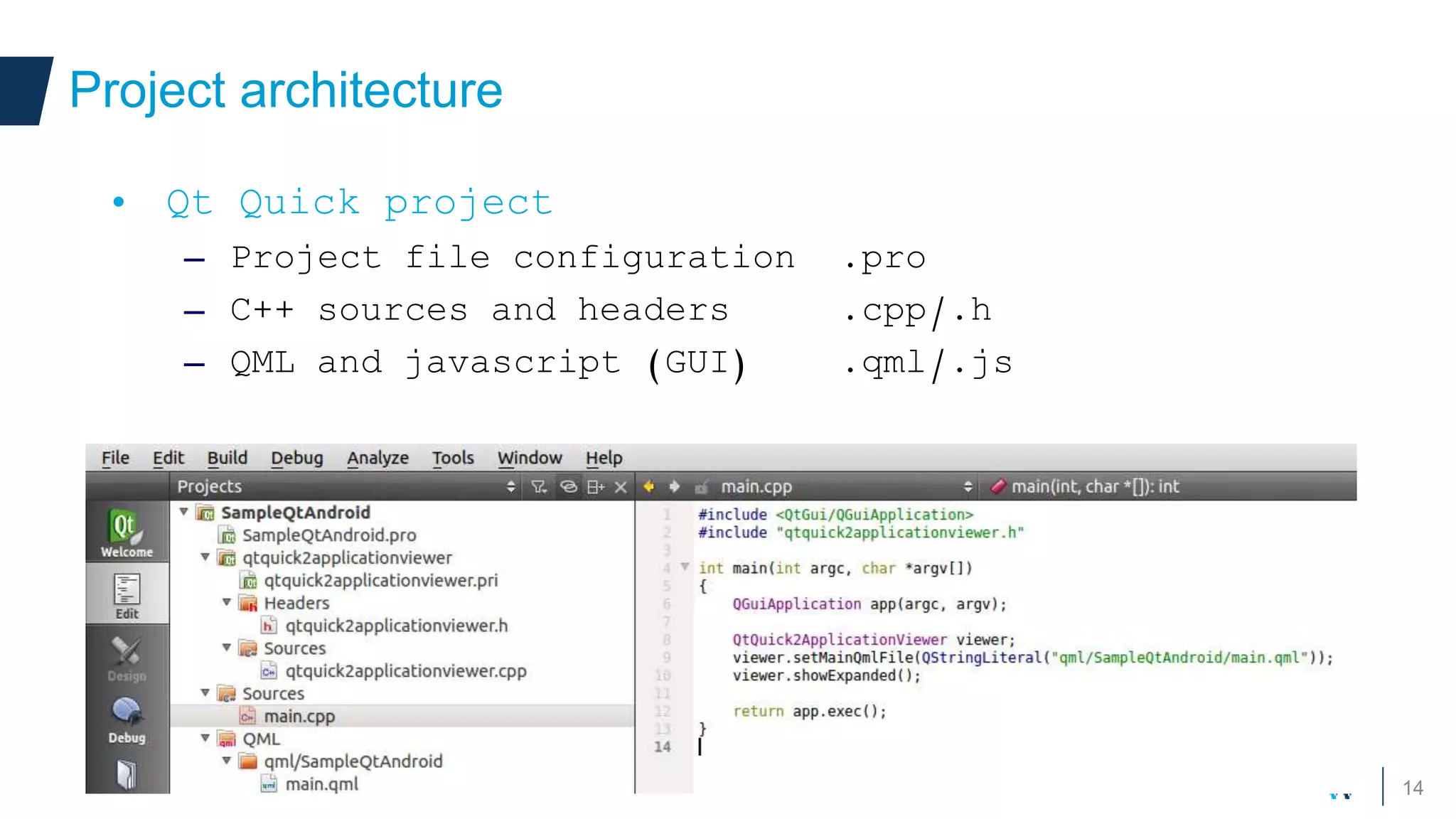 14
Project architecture
• Qt Quick project
– Project file configuration .pro
– C++ sources and headers .cpp/.h
– QML and javascript (GUI) .qml/.js
 