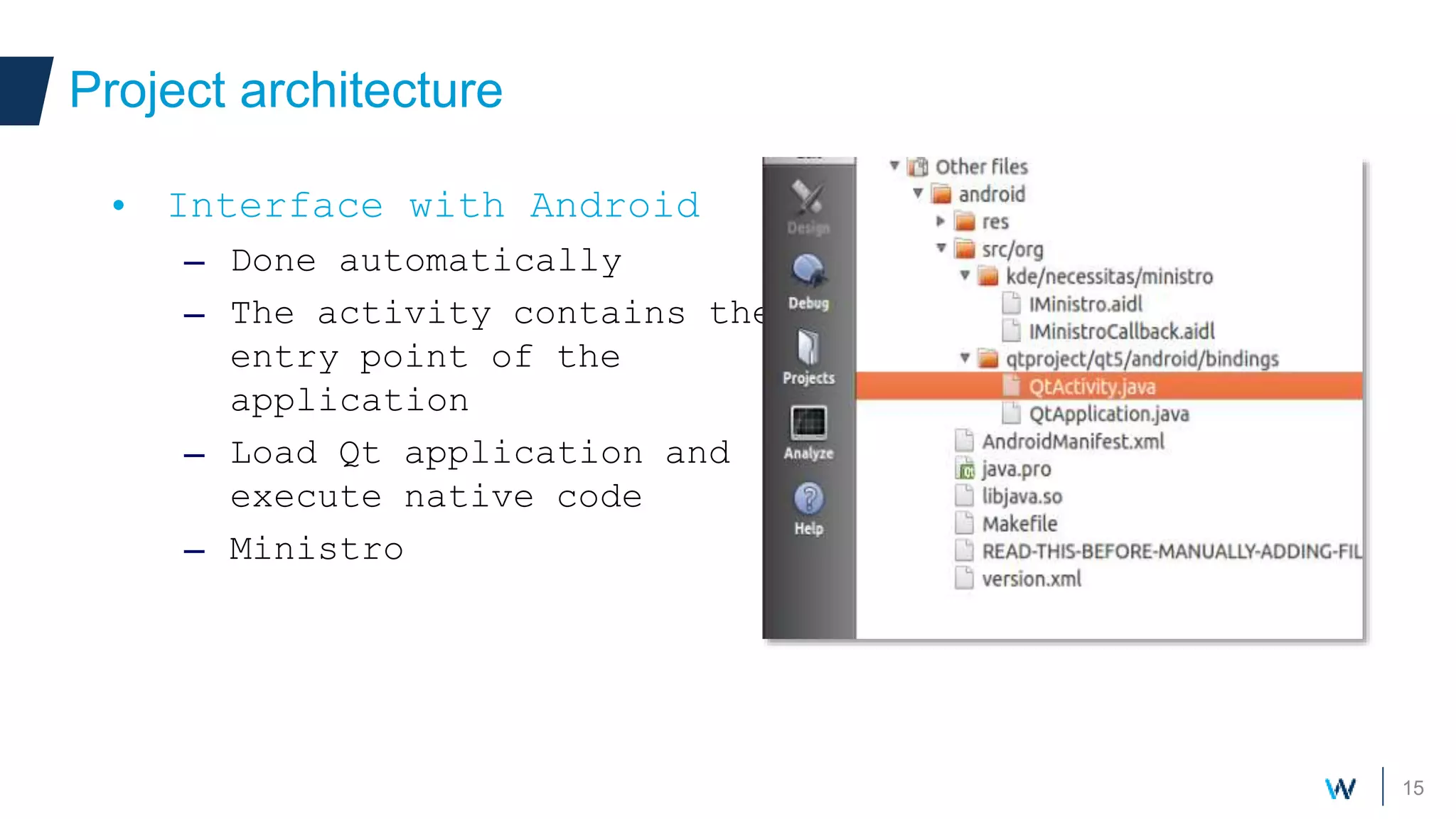 15
Project architecture
• Interface with Android
– Done automatically
– The activity contains the
entry point of the
application
– Load Qt application and
execute native code
– Ministro
 