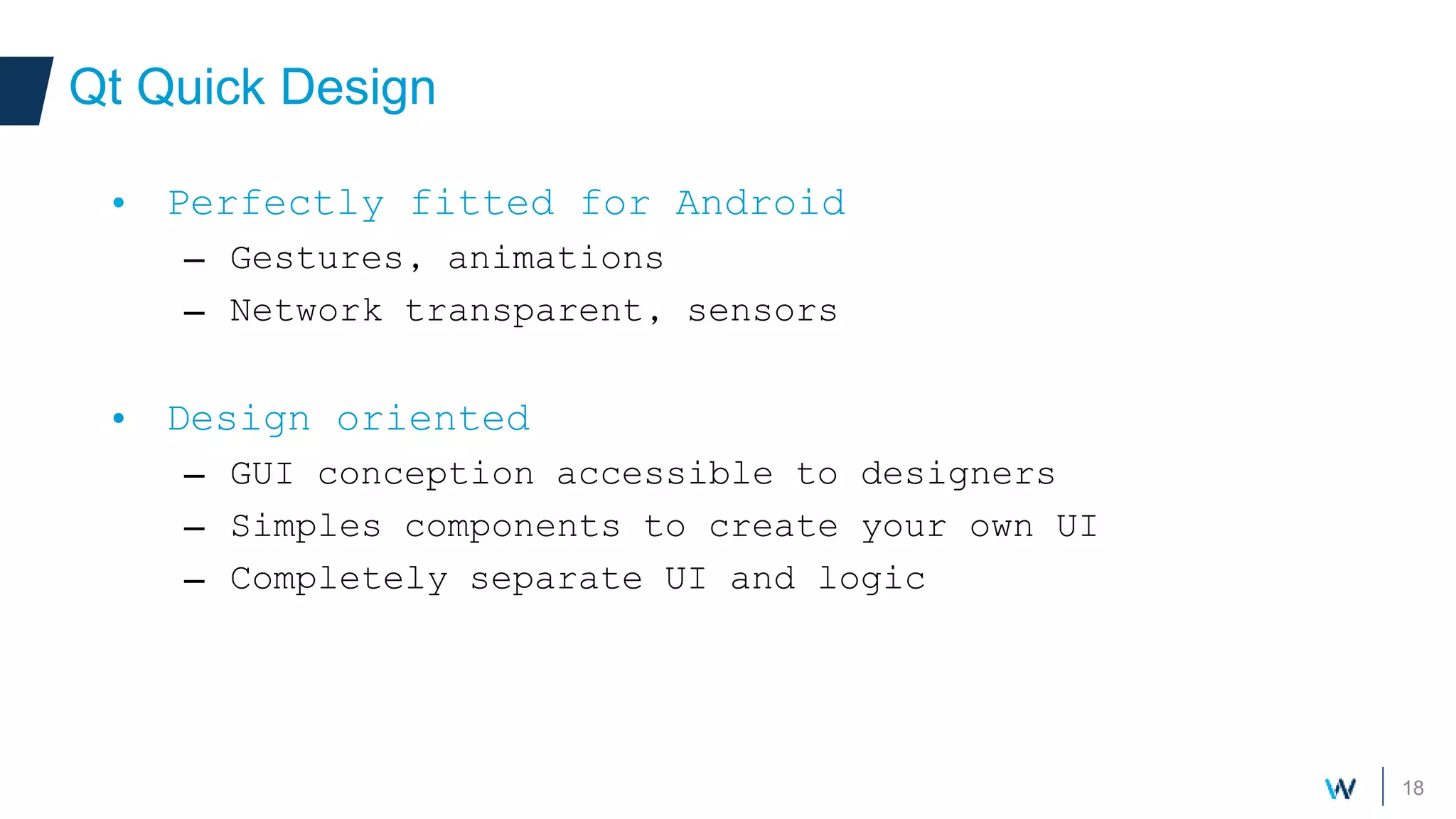 18
Qt Quick Design
• Perfectly fitted for Android
– Gestures, animations
– Network transparent, sensors
• Design oriented
– GUI conception accessible to designers
– Simples components to create your own UI
– Completely separate UI and logic
 
