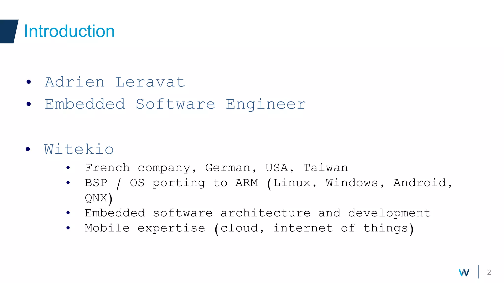 2
• Adrien Leravat
• Embedded Software Engineer
Introduction
• Witekio
• French company, German, USA, Taiwan
• BSP / OS porting to ARM (Linux, Windows, Android,
QNX)
• Embedded software architecture and development
• Mobile expertise (cloud, internet of things)
 