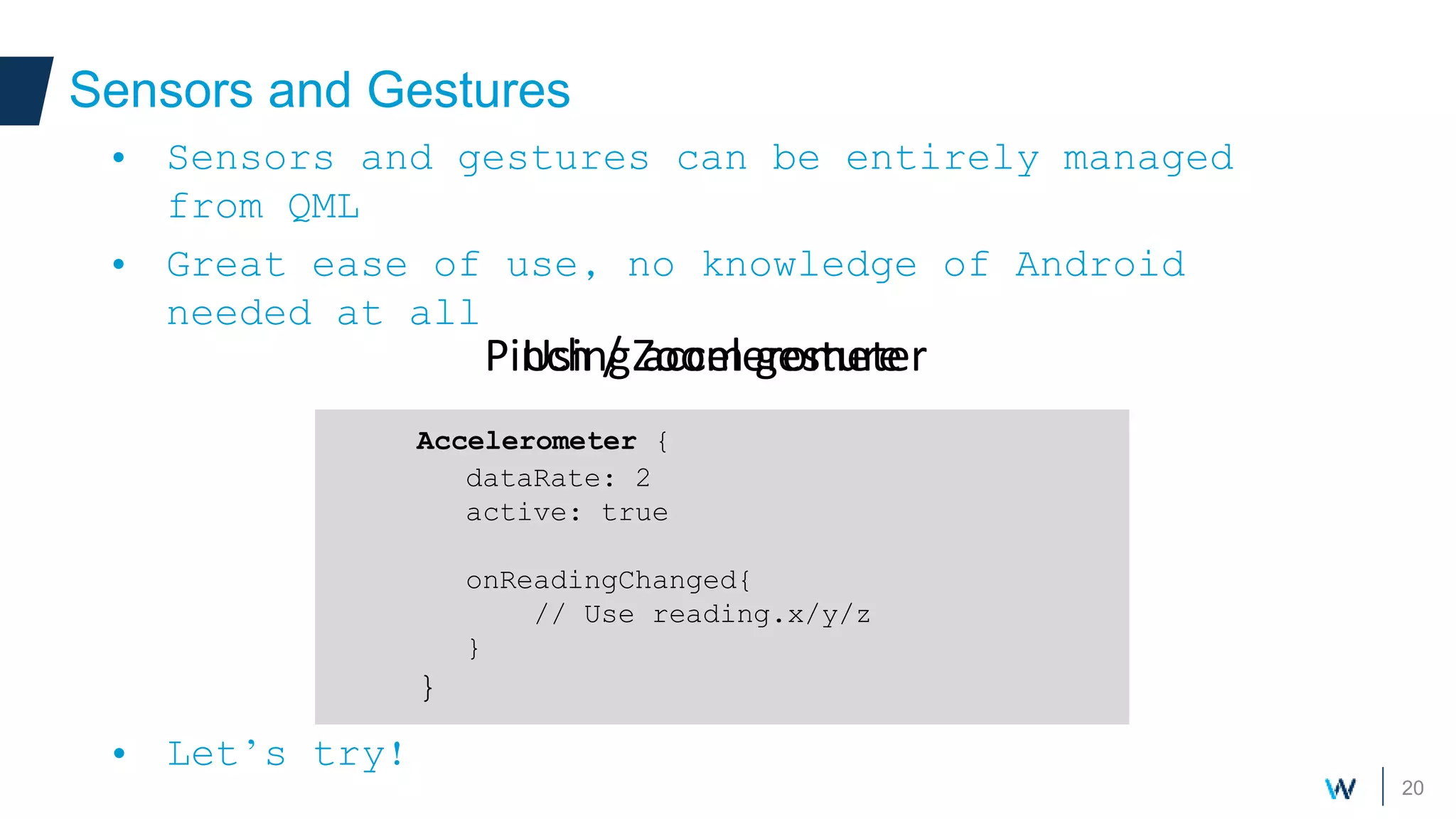20
Sensors and Gestures
• Sensors and gestures can be entirely managed
from QML
• Great ease of use, no knowledge of Android
needed at all
• Let’s try!
PinchArea {
width:200
height: 200
GridView {
// Some large content
}
}
Pinch / Zoom gesture
Accelerometer {
dataRate: 2
active: true
onReadingChanged{
// Use reading.x/y/z
}
}
Using accelerometer
 
