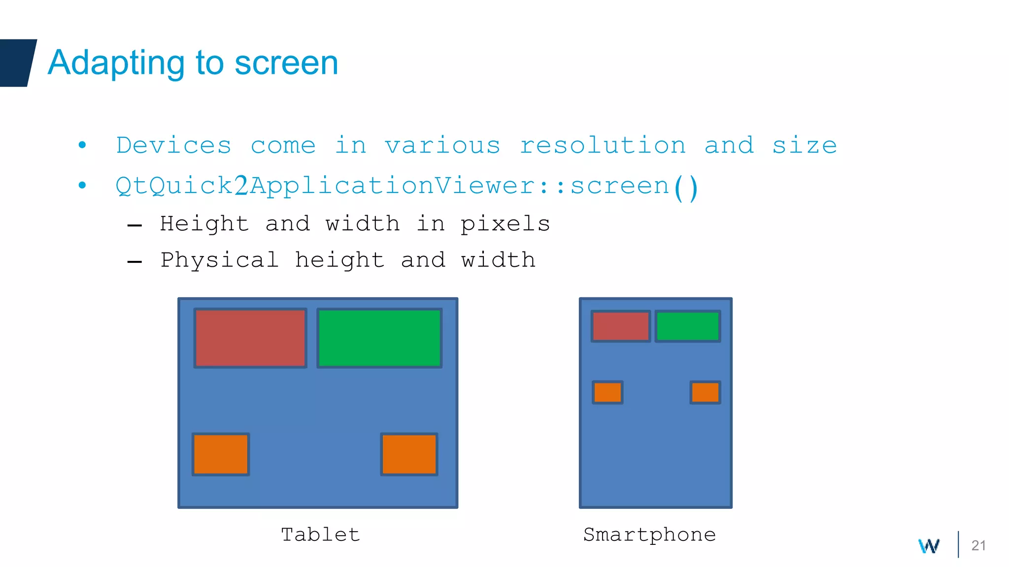 21
Adapting to screen
• Devices come in various resolution and size
• QtQuick2ApplicationViewer::screen()
– Height and width in pixels
– Physical height and width
SmartphoneTablet
 