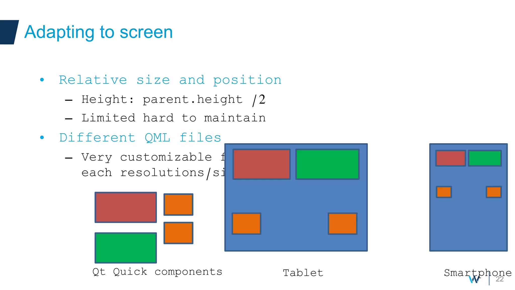 22
Adapting to screen
• Relative size and position
– Height: parent.height /2
– Limited hard to maintain
• Different QML files
– Very customizable for
each resolutions/size
SmartphoneTabletQt Quick components
 