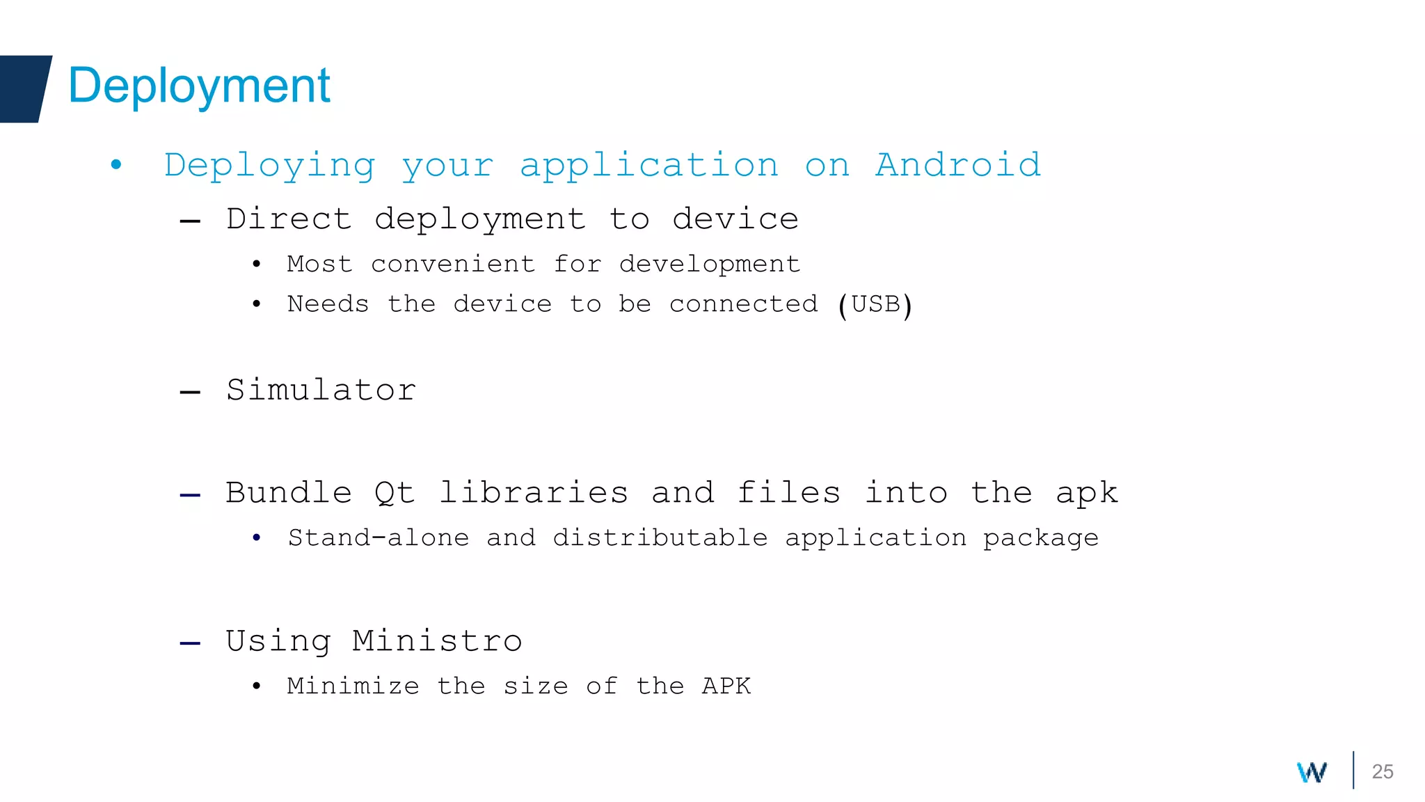 25
Deployment
• Deploying your application on Android
– Direct deployment to device
• Most convenient for development
• Needs the device to be connected (USB)
– Simulator
– Bundle Qt libraries and files into the apk
• Stand-alone and distributable application package
– Using Ministro
• Minimize the size of the APK
 